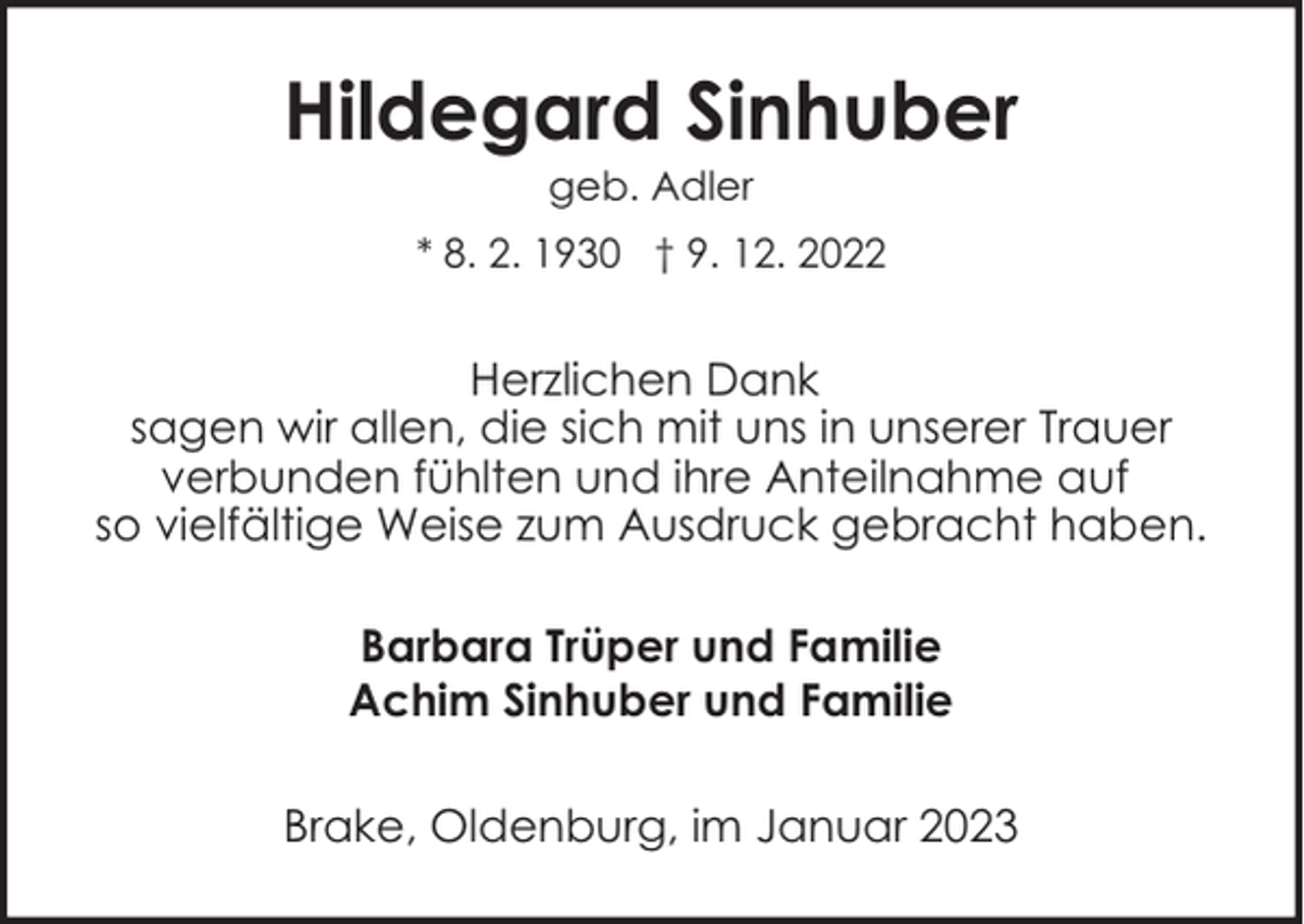 <p>Hildegard Sinhuber<br />geb. Adler</p><p>* 8. 2. 1930 † 9. 12. 2022</p><p>Herzlichen Dank<br />sagen wir allen, die sich mit uns in unserer Trauer<br />verbunden fühlten und ihre Anteilnahme auf<br />so vielfältige Weise zum Ausdruck gebracht haben.<br />Barbara Trüper und Familie<br />Achim Sinhuber und Familie<br />Brake, Oldenburg, im Januar 2023</p>