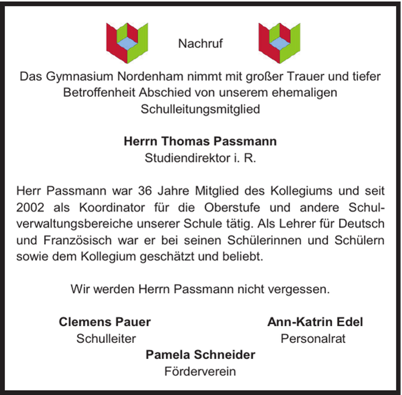 <p>Nachruf<br />Das Gymnasium Nordenham nimmt mit großer Trauer und tiefer<br />Betroffenheit Abschied von unserem ehemaligen<br />Schulleitungsmitglied<br />Herrn Thomas Passmann<br />Studiendirektor i. R.<br />Herr Passmann war 36 Jahre Mitglied des Kollegiums und seit<br />2002 als Koordinator für die Oberstufe und andere Schulverwaltungsbereiche unserer Schule tätig. Als Lehrer für Deutsch<br />und Französisch war er bei seinen Schülerinnen und Schülern<br />sowie dem Kollegium geschätzt und beliebt.<br />Wir werden Herrn Passmann nicht vergessen.<br />Clemens Pauer<br />Ann-Katrin Edel<br />Schulleiter<br />Personalrat<br />Pamela Schneider<br />Förderverein</p>