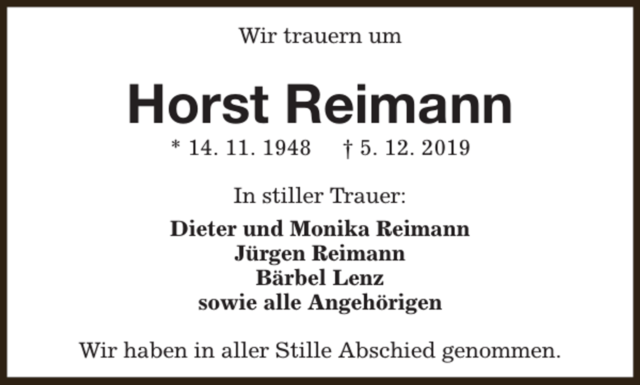 <p>Wir trauern um</p><p>Horst Reimann<br />* 14. 11. 1948</p><p>† 5. 12. 2019</p><p>In stiller Trauer:<br />Dieter und Monika Reimann<br />Jürgen Reimann<br />Bärbel Lenz<br />sowie alle Angehörigen<br />Wir haben in aller Stille Abschied genommen.</p>