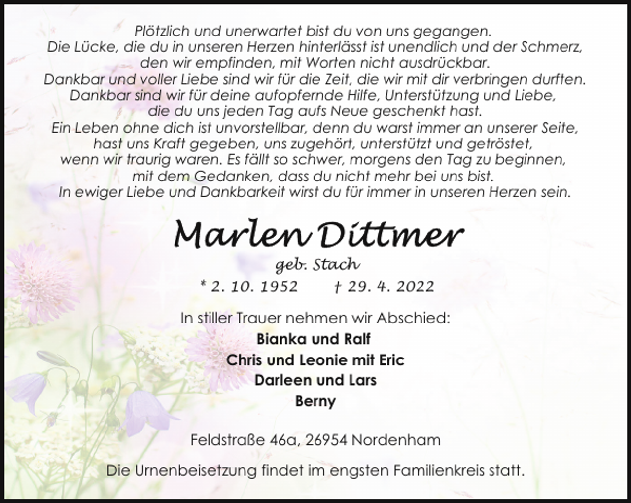 <p>Plötzlich und unerwartet bist du von uns gegangen.<br />Die Lücke, die du in unseren Herzen hinterlässt ist unendlich und der Schmerz,<br />den wir empfinden, mit Worten nicht ausdrückbar.<br />Dankbar und voller Liebe sind wir für die Zeit, die wir mit dir verbringen durften.<br />Dankbar sind wir für deine aufopfernde Hilfe, Unterstützung und Liebe,<br />die du uns jeden Tag aufs Neue geschenkt hast.<br />Ein Leben ohne dich ist unvorstellbar, denn du warst immer an unserer Seite,<br />hast uns Kraft gegeben, uns zugehört, unterstützt und getröstet,<br />wenn wir traurig waren. Es fällt so schwer, morgens den Tag zu beginnen,<br />mit dem Gedanken, dass du nicht mehr bei uns bist.<br />In ewiger Liebe und Dankbarkeit wirst du für immer in unseren Herzen sein.</p>
<p>geb. Stach<br />* 2. 10. 1952</p>
<p>† 29. 4. 2022</p>
<p>In stiller Trauer nehmen wir Abschied:<br />Bianka und Ralf<br />Chris und Leonie mit Eric<br />Darleen und Lars<br />Berny<br />Feldstraße 46a, 26954 Nordenham<br />Die Urnenbeisetzung findet im engsten Familienkreis statt.</p>