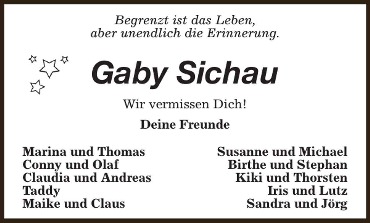 <p>Begrenzt ist das Leben,<br />aber unendlich die Erinnerung.</p><p>Gaby Sichau<br />Wir vermissen Dich!<br />Deine Freunde<br />Marina und Thomas<br />Conny und Olaf<br />Claudia und Andreas<br />Taddy<br />Maike und Claus</p><p>Susanne und Michael<br />Birthe und Stephan<br />Kiki und Thorsten<br />Iris und Lutz<br />Sandra und Jörg</p>