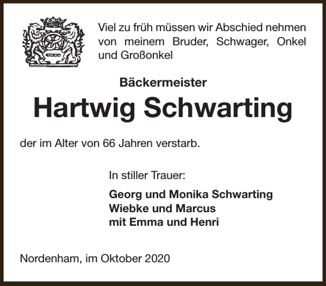 <p>Viel zu früh müssen wir Abschied nehmen<br />von meinem Bruder, Schwager, Onkel<br />und Großonkel</p><p>Bäckermeister</p><p>Hartwig Schwarting<br />der im Alter von 66 Jahren verstarb.<br />In stiller Trauer:<br />Georg und Monika Schwarting<br />Wiebke und Marcus<br />mit Emma und Henri<br />Nordenham, im Oktober 2020</p>
