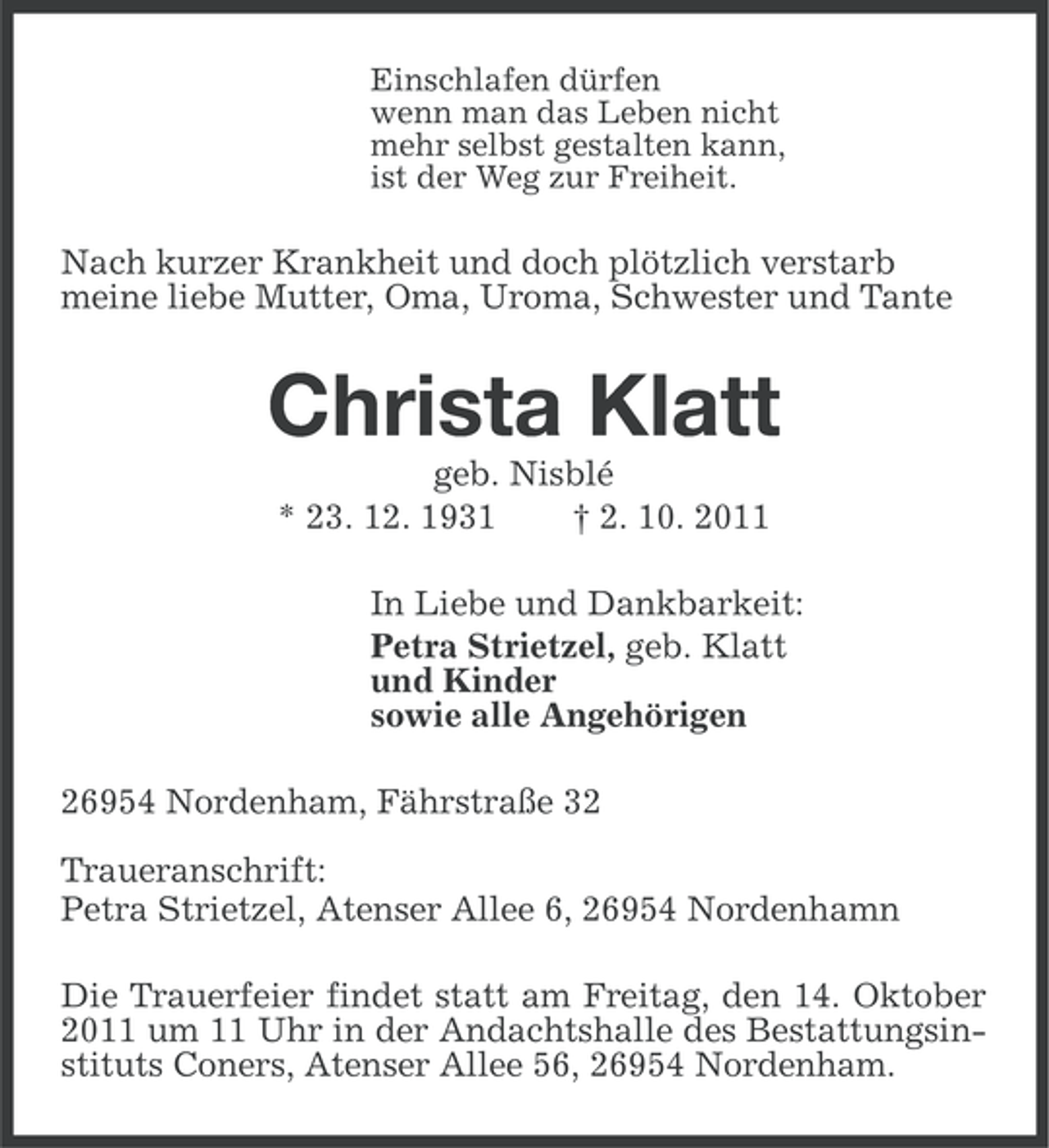 <p>Einschlafen dürfen<br />wenn man das Leben nicht<br />mehr selbst gestalten kann,<br />ist der Weg zur Freiheit.</p><p>Nach kurzer Krankheit und doch plötzlich verstarb<br />meine liebe Mutter, Oma, Uroma, Schwester und Tante</p><p>Christa Klatt<br />geb. Nisblé<br />* 23. 12. 1931<br />† 2. 10. 2011<br />In Liebe und Dankbarkeit:<br />Petra Strietzel, geb. Klatt<br />und Kinder<br />sowie alle Angehörigen<br />26954 Nordenham, Fährstraße 32<br />Traueranschrift:<br />Petra Strietzel, Atenser Allee 6, 26954 Nordenhamn<br />Die Trauerfeier findet statt am Freitag, den 14. Oktober<br />2011 um 11 Uhr in der Andachtshalle des Bestattungsinstituts Coners, Atenser Allee 56, 26954 Nordenham.</p>