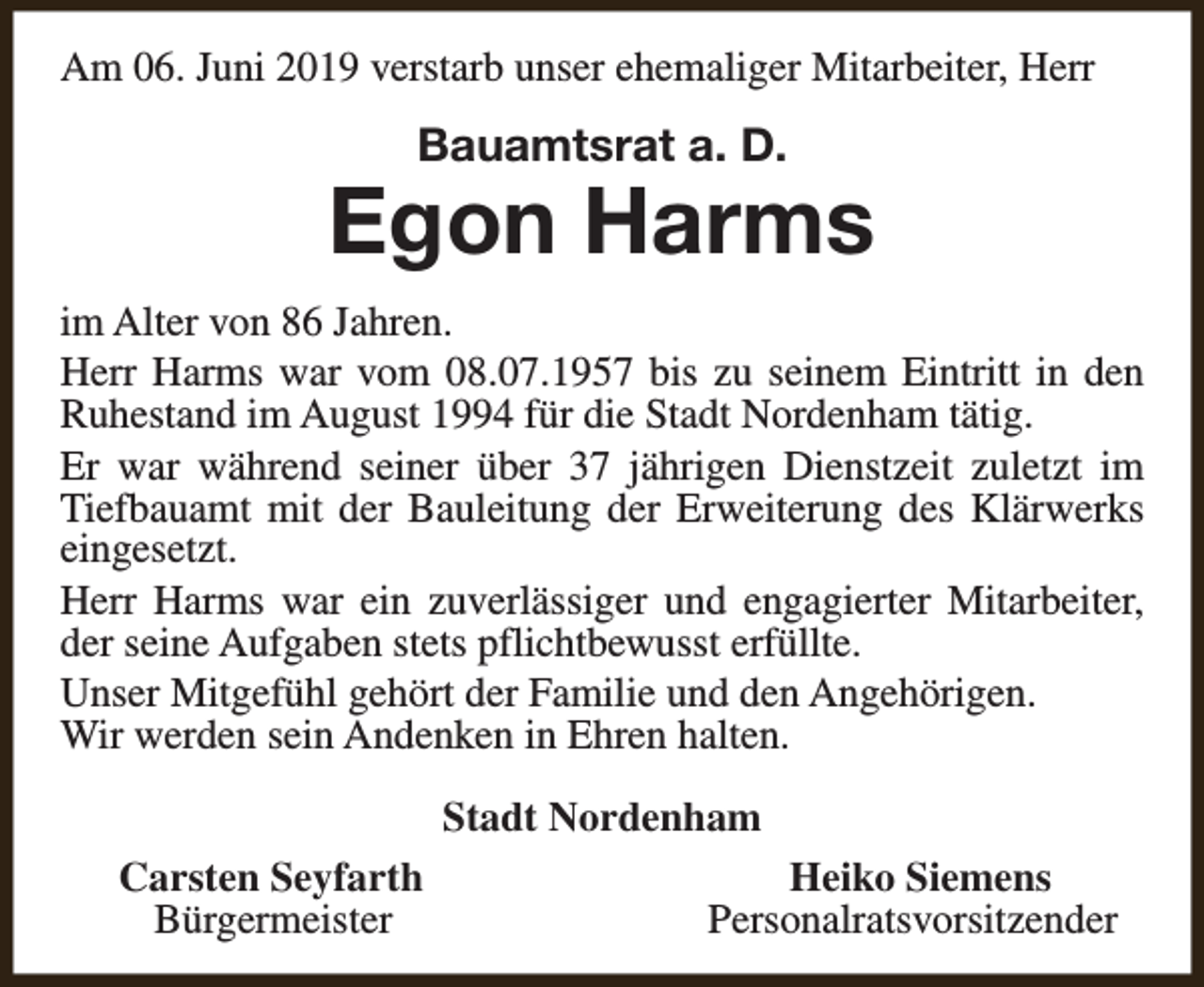<p>Am 06. Juni 2019 verstarb unser ehemaliger Mitarbeiter, Herr</p><p>Bauamtsrat a. D.</p><p>Egon Harms<br />im Alter von 86 Jahren.<br />Herr Harms war vom 08.07.1957 bis zu seinem Eintritt in den<br />Ruhestand im August 1994 für die Stadt Nordenham tätig.<br />Er war während seiner über 37 jährigen Dienstzeit zuletzt im<br />Tiefbauamt mit der Bauleitung der Erweiterung des Klärwerks<br />eingesetzt.<br />Herr Harms war ein zuverlässiger und engagierter Mitarbeiter,<br />der seine Aufgaben stets pflichtbewusst erfüllte.<br />Unser Mitgefühl gehört der Familie und den Angehörigen.<br />Wir werden sein Andenken in Ehren halten.<br />Stadt Nordenham<br />Carsten Seyfarth<br />Bürgermeister</p><p>Heiko Siemens<br />Personalratsvorsitzender</p>