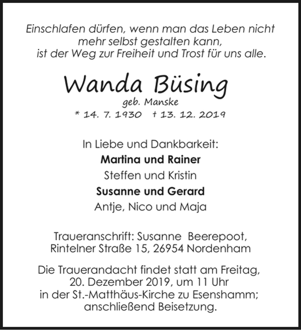 <p>Einschlafen dürfen, wenn man das Leben nicht<br />mehr selbst gestalten kann,<br />ist der Weg zur Freiheit und Trost für uns alle.</p><p>Wanda Büsing<br />geb. Manske<br />* 14. 7. 1930 † 13. 12. 2019</p><p>In Liebe und Dankbarkeit:<br />Martina und Rainer<br />Steffen und Kristin<br />Susanne und Gerard<br />Antje, Nico und Maja<br />Traueranschrift: Susanne Beerepoot,<br />Rintelner Straße 15, 26954 Nordenham<br />Die Trauerandacht findet statt am Freitag,<br />20. Dezember 2019, um 11 Uhr<br />in der St.-Matthäus-Kirche zu Esenshamm;<br />anschließend Beisetzung.</p>