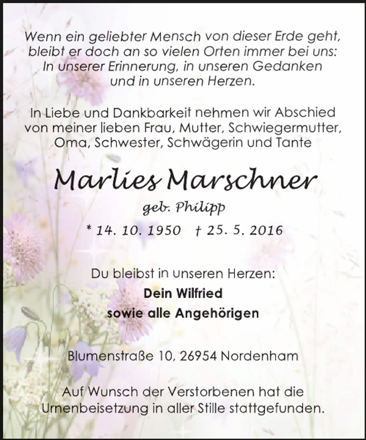 <p>Wenn ein geliebter Mensch von dieser Erde geht,<br />bleibt er doch an so vielen Orten immer bei uns:<br />In unserer Erinnerung, in unseren Gedanken<br />und in unseren Herzen.<br />In Liebe und Dankbarkeit nehmen wir Abschied<br />von meiner lieben Frau, Mutter, Schwiegermutter,<br />Oma, Schwester, Schwägerin und Tante</p><p>Marlies Marschner<br />arlie<br />r ies<br />chne<br />er<br />geb hilipp<br />geb Philip<br />eb.<br />ip<br />* 14. 10. 1950</p><p>† 25. 5. 2016</p><p>Du bleiibst in unseren Herzen:<br />t<br />Dein Wilfried<br />sowie alle Angehörigen<br />e<br />Blumenstraße 10, 26954 Nordenham<br />d<br />Auf Wunsch der Verstorbenen hat die<br />e<br />Urnenbeisetzung in aller Stille stattgefunden.<br />a</p>