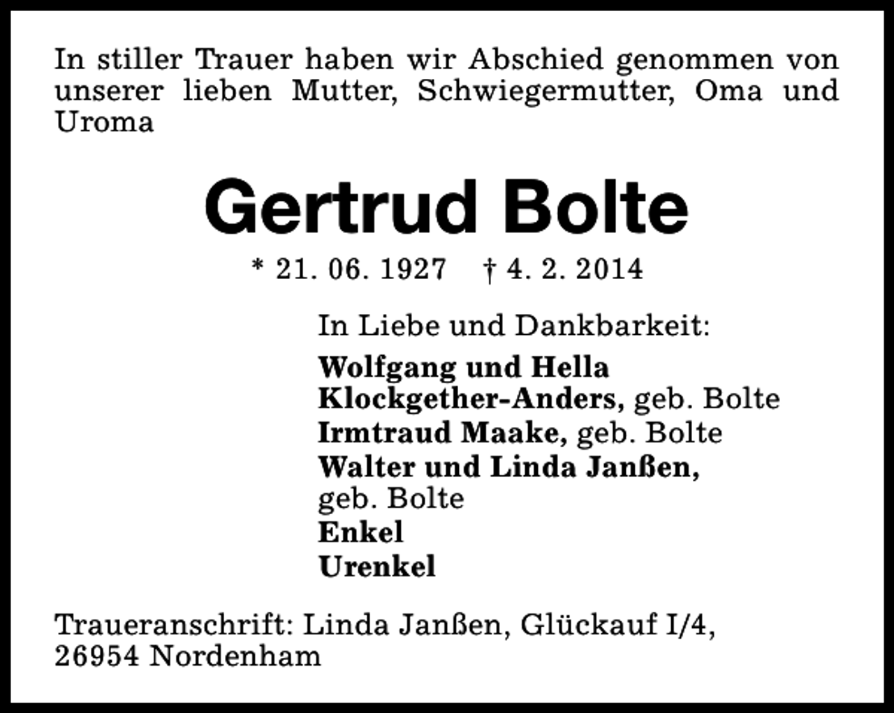 <p>In stiller Trauer haben wir Abschied genommen von<br />unserer lieben Mutter, Schwiegermutter, Oma und<br />Uroma</p><p>Gertrud Bolte<br />* 21. 06. 1927</p><p>† 4. 2. 2014</p><p>In Liebe und Dankbarkeit:<br />Wolfgang und Hella<br />Klockgether-Anders, geb. Bolte<br />Irmtraud Maake, geb. Bolte<br />Walter und Linda Janßen,<br />geb. Bolte<br />Enkel<br />Urenkel<br />Traueranschrift: Linda Janßen, Glückauf I/4,<br />26954 Nordenham</p>