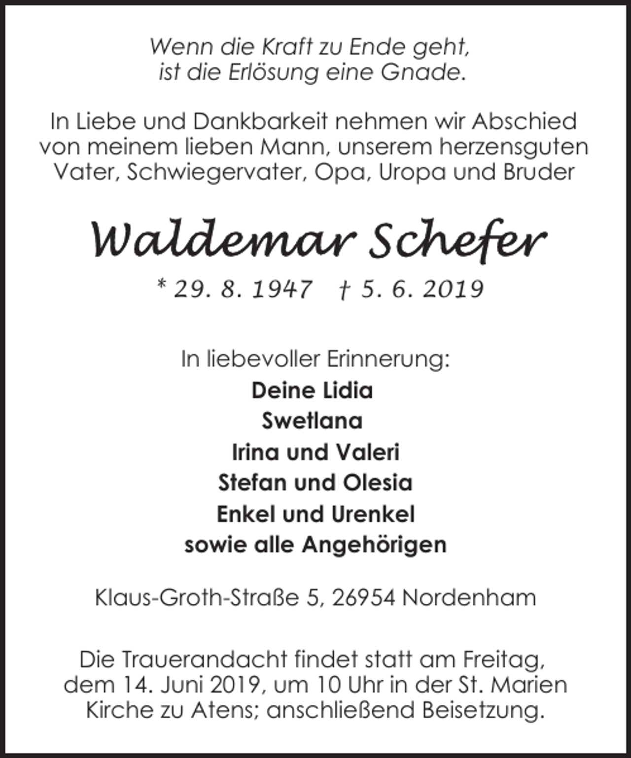 <p>Wenn die Kraft zu Ende geht,<br />ist die Erlösung eine Gnade.<br />In Liebe und Dankbarkeit nehmen wir Abschied<br />von meinem lieben Mann, unserem herzensguten<br />Vater, Schwiegervater, Opa, Uropa und Bruder</p><p>* 29. 8. 1947</p><p>† 5. 6. 2019</p><p>In liebevoller Erinnerung:<br />Deine Lidia<br />Swetlana<br />Irina und Valeri<br />Stefan und Olesia<br />Enkel und Urenkel<br />sowie alle Angehörigen<br />Klaus-Groth-Straße 5, 26954 Nordenham<br />Die Trauerandacht findet statt am Freitag,<br />dem 14. Juni 2019, um 10 Uhr in der St. Marien<br />Kirche zu Atens; anschließend Beisetzung.</p>