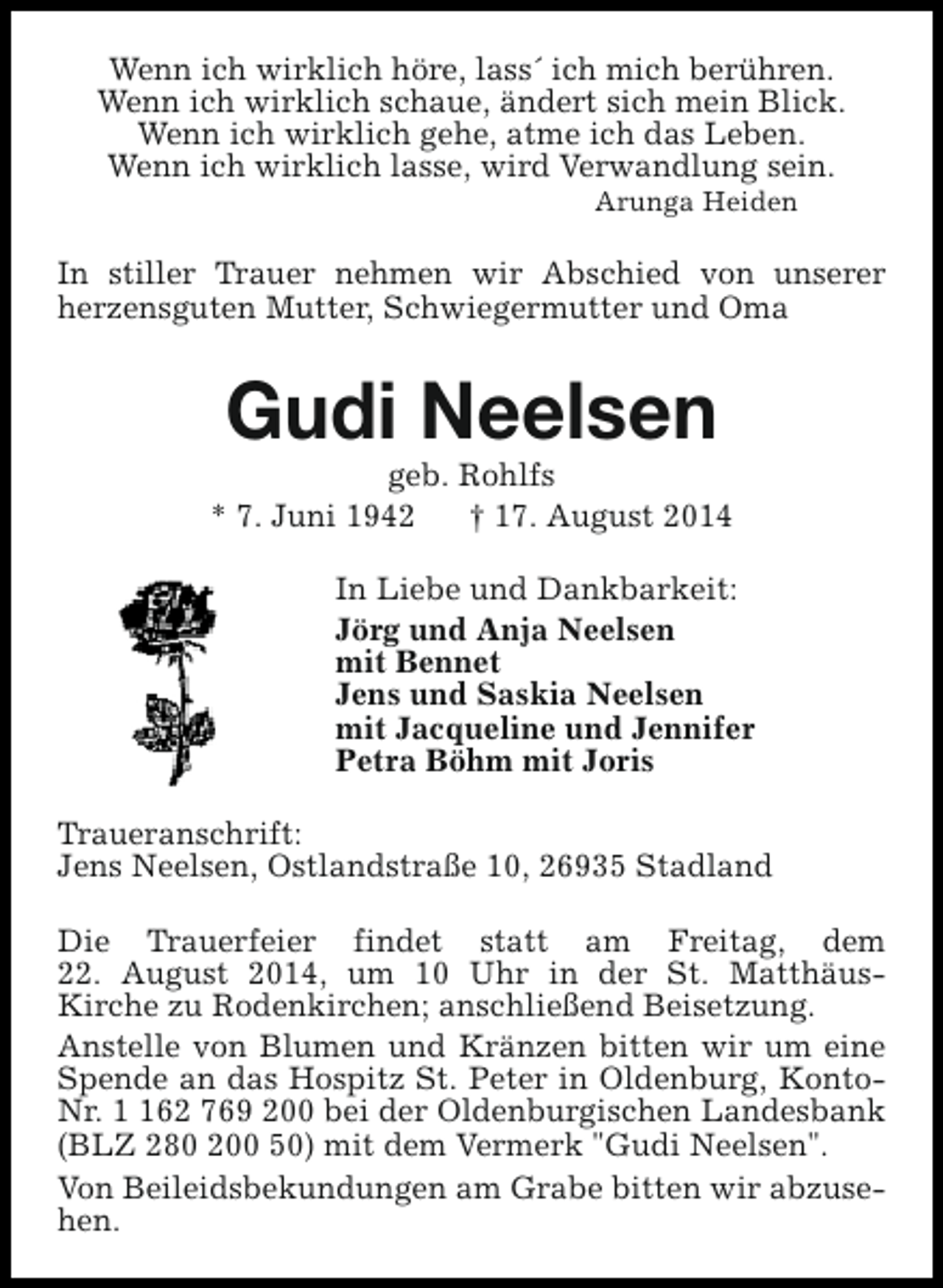 <p>Wenn ich wirklich höre, lass´ ich mich berühren.<br />Wenn ich wirklich schaue, ändert sich mein Blick.<br />Wenn ich wirklich gehe, atme ich das Leben.<br />Wenn ich wirklich lasse, wird Verwandlung sein.<br />Arunga Heiden</p><p>In stiller Trauer nehmen wir Abschied von unserer<br />herzensguten Mutter, Schwiegermutter und Oma</p><p>Gudi Neelsen</p><p>geb. Rohlfs<br />* 7. Juni 1942<br />† 17. August 2014<br />In Liebe und Dankbarkeit:<br />Jörg und Anja Neelsen<br />mit Bennet<br />Jens und Saskia Neelsen<br />mit Jacqueline und Jennifer<br />Petra Böhm mit Joris<br />Traueranschrift:<br />Jens Neelsen, Ostlandstraße 10, 26935 Stadland<br />Die Trauerfeier findet statt am Freitag, dem<br />22. August 2014, um 10 Uhr in der St. MatthäusKirche zu Rodenkirchen; anschließend Beisetzung.<br />Anstelle von Blumen und Kränzen bitten wir um eine<br />Spende an das Hospitz St. Peter in Oldenburg, KontoNr. 62 769 200 bei der Oldenburgischen Landesbank<br />(BLZ 280 200 50) mit dem Vermerk "Gudi Neelsen".<br />Von Beileidsbekundungen am Grabe bitten wir abzusehen.</p>