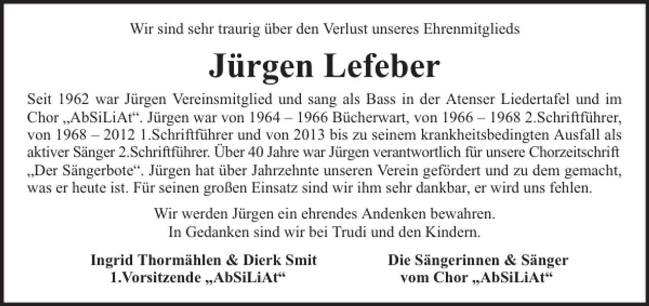 <p>Wir sind sehr traurig über den Verlust unseres Ehrenmitglieds</p><p>Jürgen Lefeber</p><p>Seit 1962 war Jürgen Vereinsmitglied und sang als Bass in der Atenser Liedertafel und im<br />Chor „AbSiLiAt“. Jürgen war von 1964 – 1966 Bücherwart, von 1966 – 1968 2.Schriftführer,<br />von 1968 – 2012 1.Schriftführer und von 2013 bis zu seinem krankheitsbedingten Ausfall als<br />aktiver Sänger 2.Schriftführer. Über 40 Jahre war Jürgen verantwortlich für unsere Chorzeitschrift<br />„Der Sängerbote“. Jürgen hat über Jahrzehnte unseren Verein gefördert und zu dem gemacht,<br />was er heute ist. Für seinen großen Einsatz sind wir ihm sehr dankbar, er wird uns fehlen.<br />Wir werden Jürgen ein ehrendes Andenken bewahren.<br />In Gedanken sind wir bei Trudi und den Kindern.<br />Ingrid Thormählen &amp; Dierk Smit<br />1.Vorsitzende „AbSiLiAt“</p><p>Die Sängerinnen &amp; Sänger<br />vom Chor „AbSiLiAt“</p>