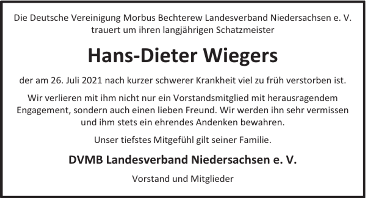 <p>Die Deutsche Vereinigung Morbus Bechterew Landesverband Niedersachsen e. V.<br />trauert um ihren langjährigen Schatzmeister</p><p>Hans-Dieter Wiegers<br />der am 26. Juli 2021 nach kurzer schwerer Krankheit viel zu früh verstorben ist.<br />Wir verlieren mit ihm nicht nur ein Vorstandsmitglied mit herausragendem<br />Engagement, sondern auch einen lieben Freund. Wir werden ihn sehr vermissen<br />und ihm stets ein ehrendes Andenken bewahren.<br />Unser tiefstes Mitgefühl gilt seiner Familie.</p><p>DVMB Landesverband Niedersachsen e. V.<br />Vorstand und Mitglieder</p>