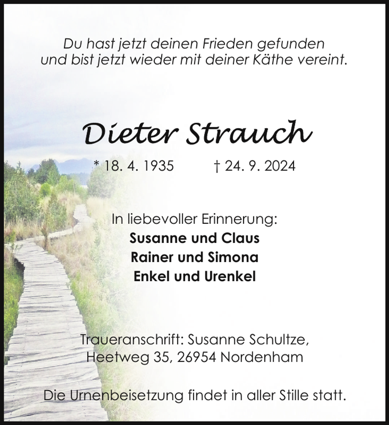 <p>Du hast jetzt deinen Frieden gefunden<br />und bist jetzt wieder mit deiner Käthe vereint.</p><p>* 18. 4. 1935</p><p>† 24. 9. 2024</p><p>In liebevoller Erinnerung:<br />Susanne und Claus<br />Rainer und Simona<br />Enkel und Urenkel</p><p>Traueranschrift: Susanne Schultze,<br />Heetweg 35, 26954 Nordenham<br />Die Urnenbeisetzung findet in aller Stille statt.</p>