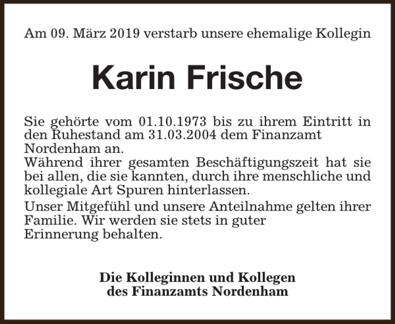 <p>Am 09. März 2019 verstarb unsere ehemalige Kollegin</p><p>Karin Frische<br />Sie gehörte vom 01.10.1973 bis zu ihrem Eintritt in<br />den Ruhestand am 31.03.2004 dem Finanzamt<br />Nordenham an.<br />Während ihrer gesamten Beschäftigungszeit hat sie<br />bei allen, die sie kannten, durch ihre menschliche und<br />kollegiale Art Spuren hinterlassen.<br />Unser Mitgefühl und unsere Anteilnahme gelten ihrer<br />Familie. Wir werden sie stets in guter<br />Erinnerung behalten.<br />Die Kolleginnen und Kollegen<br />des Finanzamts Nordenham</p>