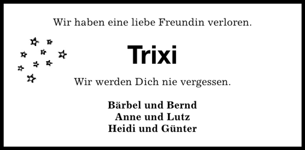 <p>Wir haben eine liebe Freundin verloren.</p><p>Trixi<br />Wir werden Dich nie vergessen.<br />Bärbel und Bernd<br />Anne und Lutz<br />Heidi und Günter</p>