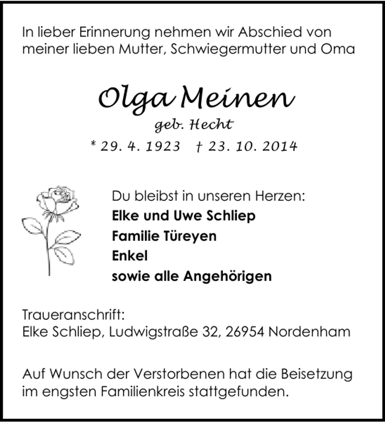 <p>In lieber Erinnerung nehmen wir Abschied von<br />meiner lieben Mutter, Schwiegermutter und Oma</p>
<p>Olga Meinen<br />geb. Hecht</p>
<p>* 29. 4. 1923</p>
<p>† 23. 10. 2014</p>
<p>Du bleibst in unseren Herzen:<br />Elke und Uwe Schliep<br />Familie Türeyen<br />Enkel<br />sowie alle Angehörigen<br />Traueranschrift:<br />Elke Schliep, Ludwigstraße 32, 26954 Nordenham<br />Auf Wunsch der Verstorbenen hat die Beisetzung<br />im engsten Familienkreis stattgefunden.</p>