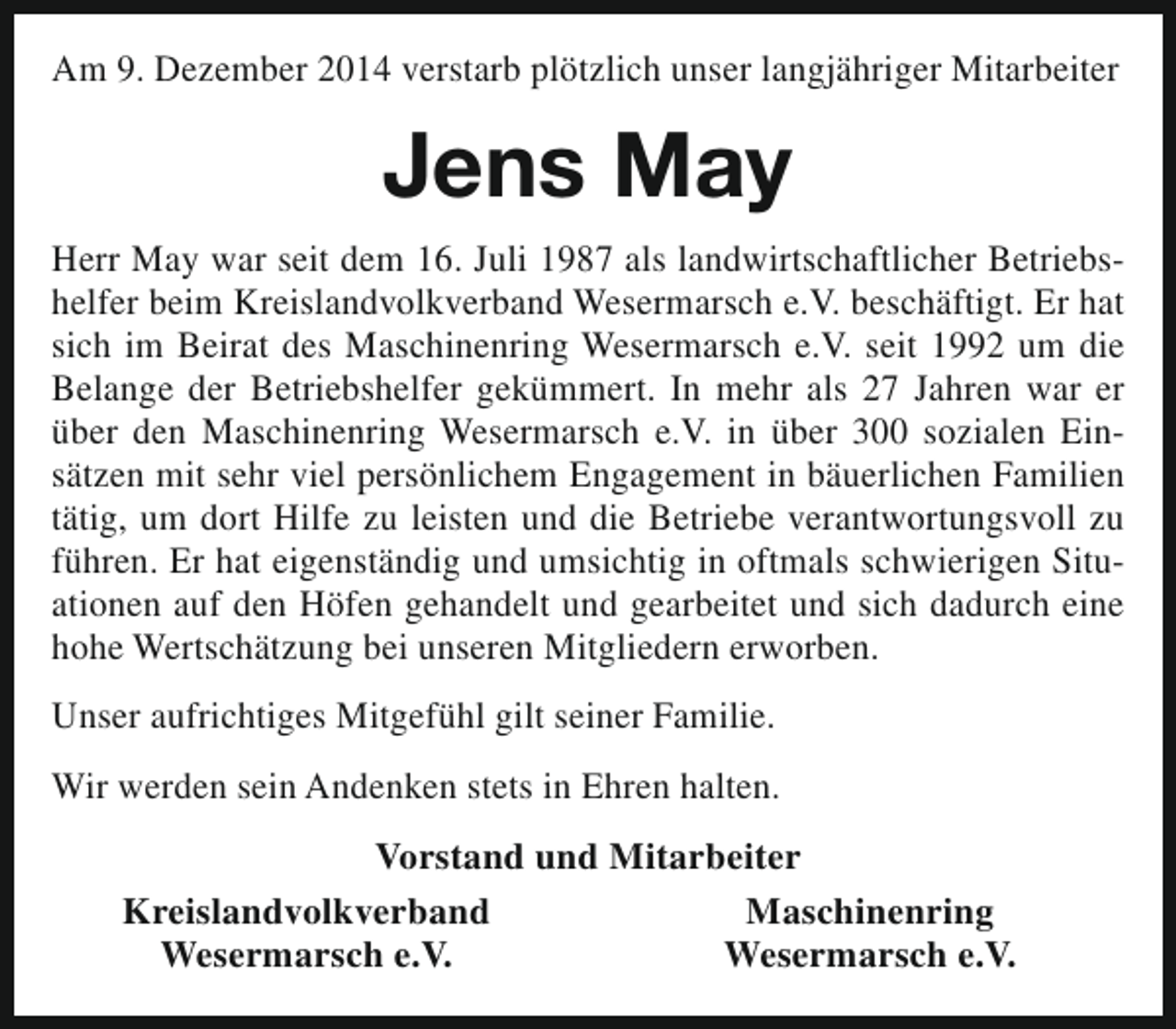<p>Am 9. Dezember 2014 verstarb plötzlich unser langjähriger Mitarbeiter</p><p>Jens May<br />Herr May war seit dem 16. Juli 1987 als landwirtschaftlicher Betriebshelfer beim Kreislandvolkverband Wesermarsch e.V. beschäftigt. Er hat<br />sich im Beirat des Maschinenring Wesermarsch e.V. seit 1992 um die<br />Belange der Betriebshelfer gekümmert. In mehr als 27 Jahren war er<br />über den Maschinenring Wesermarsch e.V. in über 300 sozialen Einsätzen mit sehr viel persönlichem Engagement in bäuerlichen Familien<br />tätig, um dort Hilfe zu leisten und die Betriebe verantwortungsvoll zu<br />führen. Er hat eigenständig und umsichtig in oftmals schwierigen Situationen auf den Höfen gehandelt und gearbeitet und sich dadurch eine<br />hohe Wertschätzung bei unseren Mitgliedern erworben.<br />Unser aufrichtiges Mitgefühl gilt seiner Familie.<br />Wir werden sein Andenken stets in Ehren halten.<br />Vorstand und Mitarbeiter<br />Kreislandvolkverband<br />Maschinenring<br />Wesermarsch e.V.<br />Wesermarsch e.V.</p>