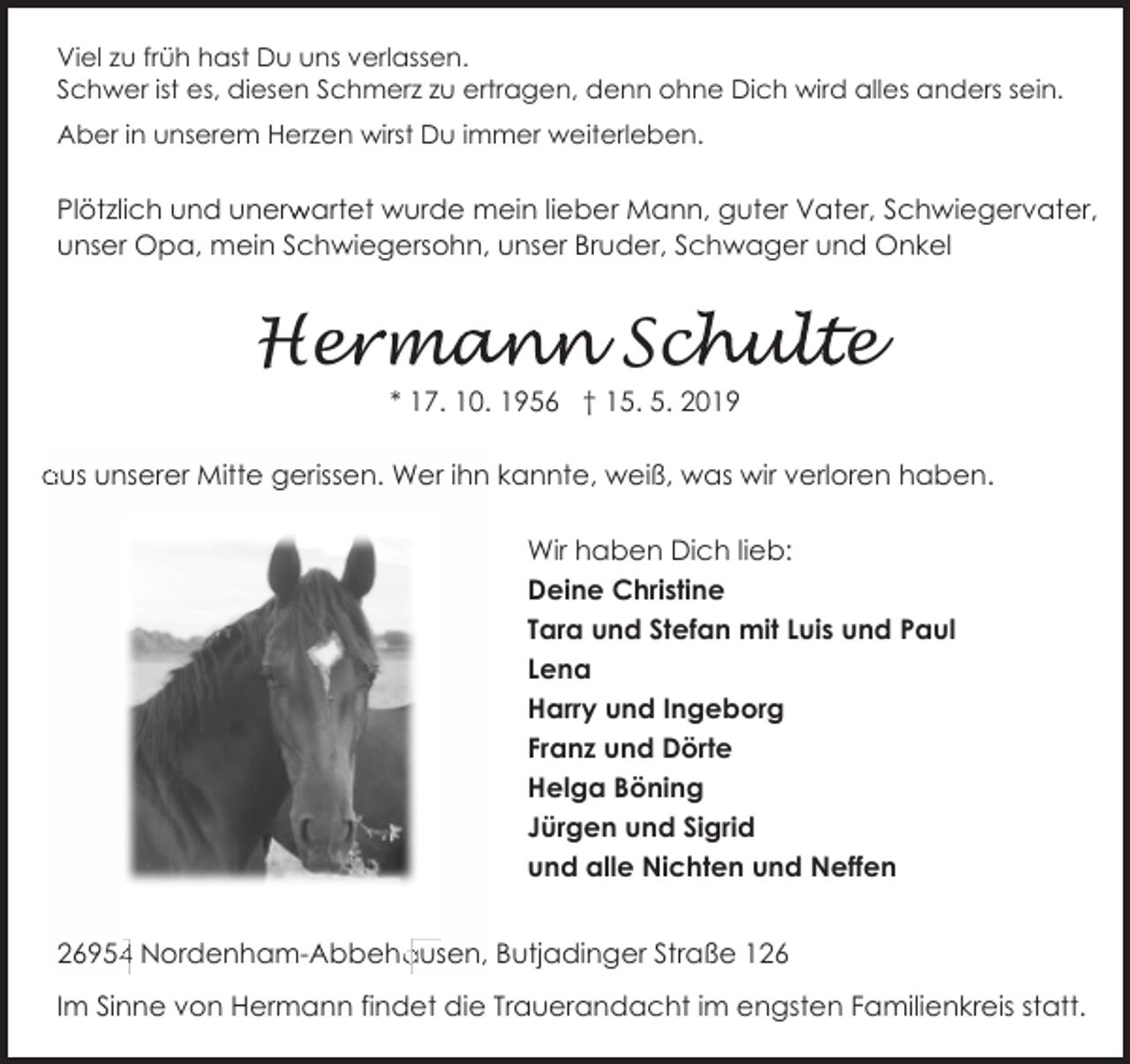 <p>Viel zu früh hast Du uns verlassen.<br />Schwer ist es, diesen Schmerz zu ertragen, denn ohne Dich wird alles anders sein.<br />Aber in unserem Herzen wirst Du immer weiterleben.</p><p>r artet wurde mein lieber Mann, guter Vater, Schwiegervater,<br />Plötzlich und unerw<br />unser Opa, mein Schwiegersohn, unser Bruder, Schwager und Onkel</p><p>Her<br />e ma<br />mann Sch<br />chulte<br />* 17. 10. 1956 † 15. 5. 2019<br />aus unserer Mitte gerissen. Wer ihn kannte, weiß, was wir verloren haben.<br />Wir haben Dich lieb:<br />Deine Christine<br />Tara und Stefan mit Luis und Paul<br />Lena<br />Harry und Ingeborg<br />Franz und Dörte<br />Helga Böning<br />Jürgen und Sigrid<br />und alle Nichten und Neffen<br />4 Nordenham-Abbeha<br />ausen, Butjadinger Straße 1954<br />Im Sinne von Hermann findet die Trauerandacht im engsten Familienkreis statt.</p>