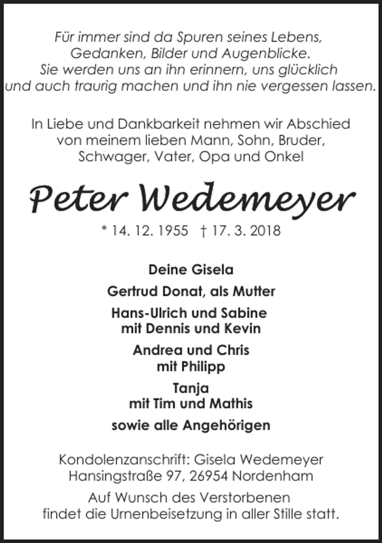 <p>Für immer sind da Spuren seines Lebens,<br />Gedanken, Bilder und Augenblicke.<br />Sie werden uns an ihn erinnern, uns glücklich<br />und auch traurig machen und ihn nie vergessen lassen.<br />In Liebe und Dankbarkeit nehmen wir Abschied<br />von meinem lieben Mann, Sohn, Bruder,<br />Schwager, Vater, Opa und Onkel</p><p>* 14. 12. 1955 † 17. 3. 2018<br />Deine Gisela<br />Gertrud Donat, als Mutter<br />Hans-Ulrich und Sabine<br />mit Dennis und Kevin<br />Andrea und Chris<br />mit Philipp<br />Tanja<br />D-26954 Nordenham,<br />97<br />mit Tim undHansingstraße<br />Mathis<br />sowie alle Angehörigen<br />Kondolenzanschrift: Gisela Wedemeyer<br />Hansingstraße 97, 26954 Nordenham<br />Auf Wunsch des Verstorbenen<br />findet die Urnenbeisetzung in aller Stille statt.</p>