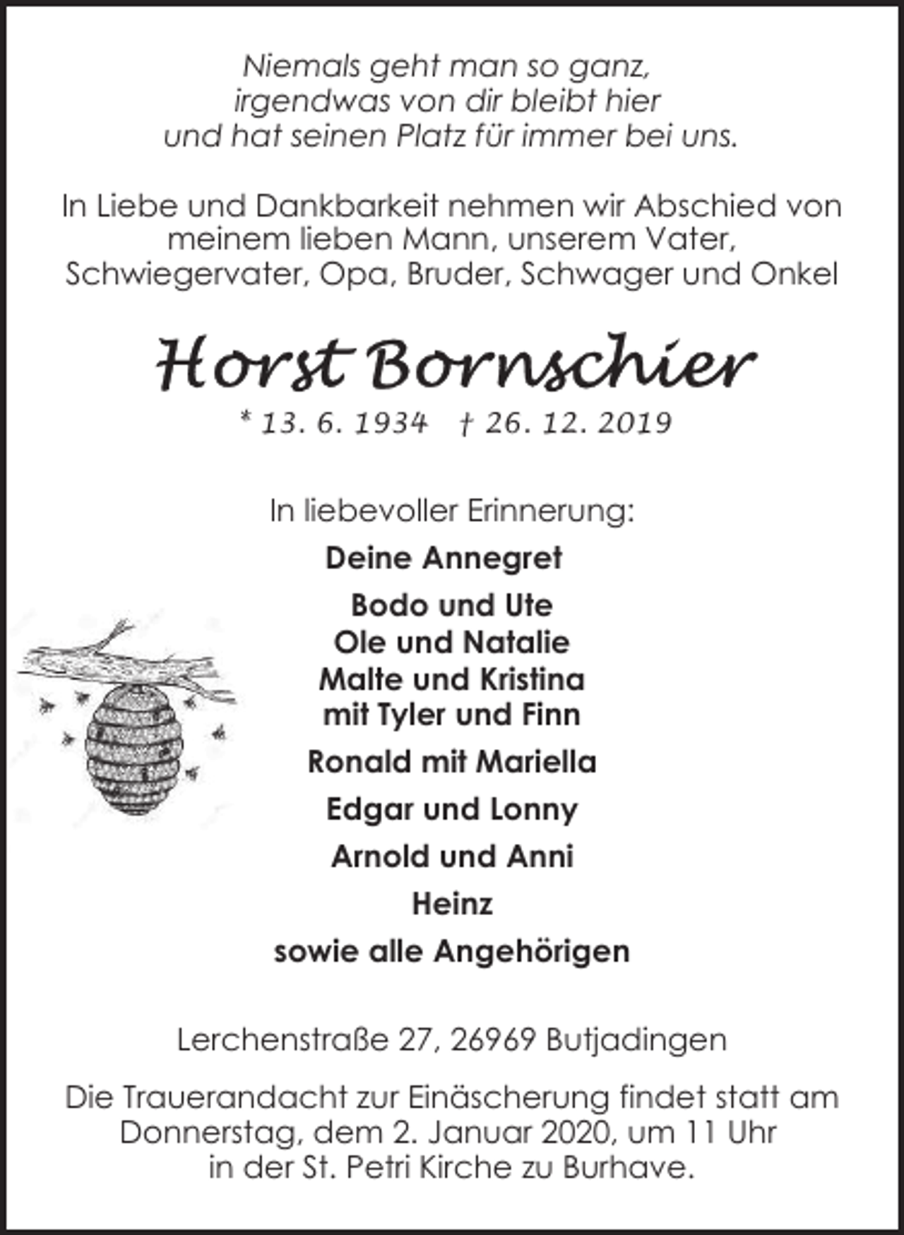 <p>Niemals geht man so ganz,<br />irgendwas von dir bleibt hier<br />und hat seinen Platz für immer bei uns.<br />In Liebe und Dankbarkeit nehmen wir Abschied von<br />meinem lieben Mann, unserem Vater,<br />Schwiegervater, Opa, Bruder, Schwager und Onkel</p><p>* 13. 6. 1934</p><p>† 26. 12. 2019</p><p>In liebevoller Erinnerung:<br />Deine Annegret<br />Bodo und Ute<br />Ole und Natalie<br />Malte und Kristina<br />mit Tyler und Finn<br />Ronald mit Mariella<br />Edgar und Lonny<br />Arnold und Anni<br />Heinz<br />sowie alle Angehörigen<br />Lerchenstraße 27, 26969 Butjadingen<br />Die Trauerandacht zur Einäscherung findet statt am<br />Donnerstag, dem 2. Januar 2020, um 11 Uhr<br />in der St. Petri Kirche zu Burhave.</p>
