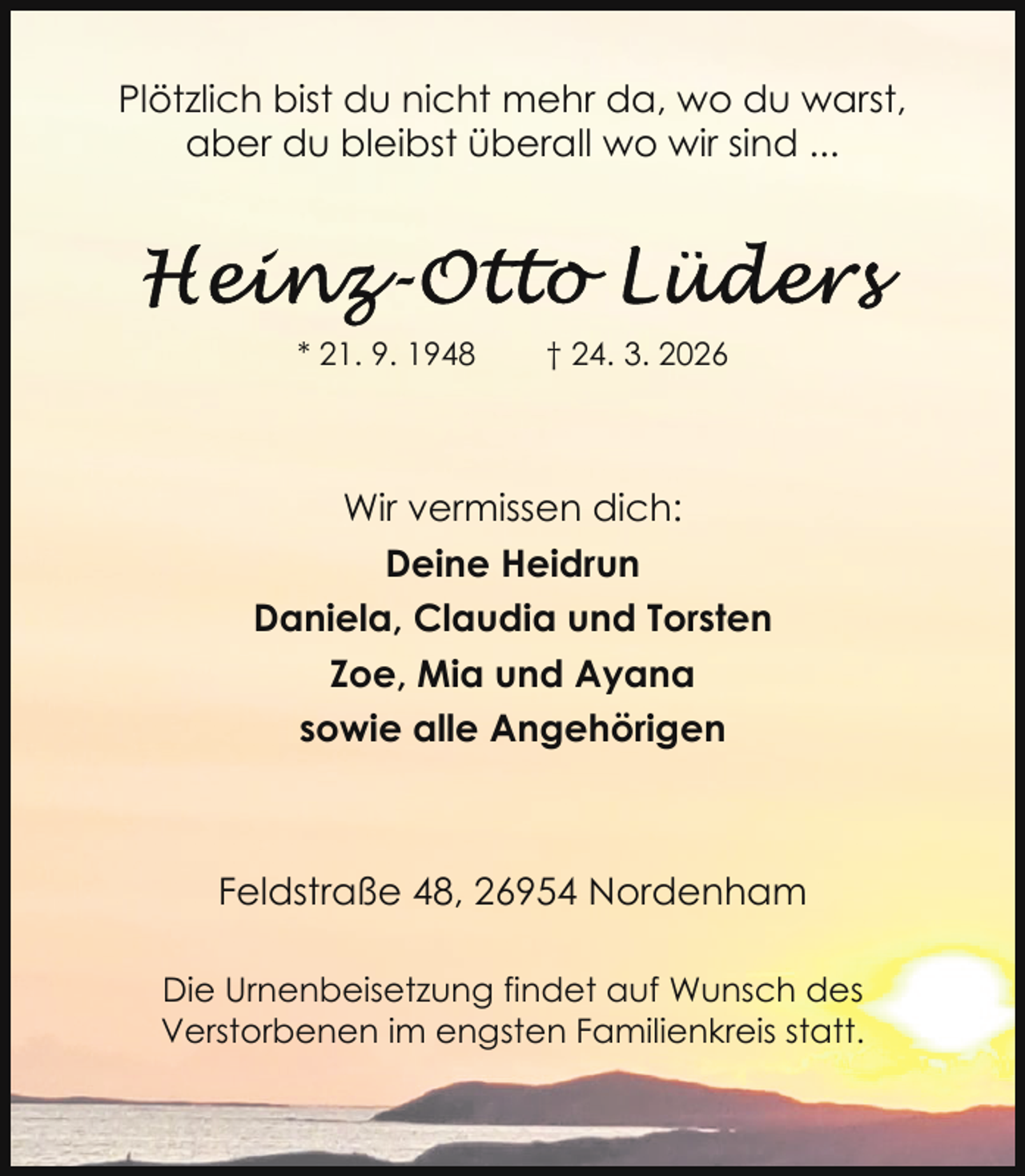<p>Plötzlich bist du nicht mehr da, wo du warst,<br />aber du bleibst überall wo wir sind ...</p>
<p>* 21. 9. 1948</p>
<p>† 24. 3. 2026</p>
<p>Wir vermissen dich:<br />Deine Heidrun<br />Daniela, Claudia und Torsten<br />Zoe, Mia und Ayana<br />sowie alle Angehörigen</p>
<p>Feldstraße 48, 26954 Nordenham<br />Die Urnenbeisetzung findet auf Wunsch des<br />Verstorbenen im engsten Familienkreis statt.</p>