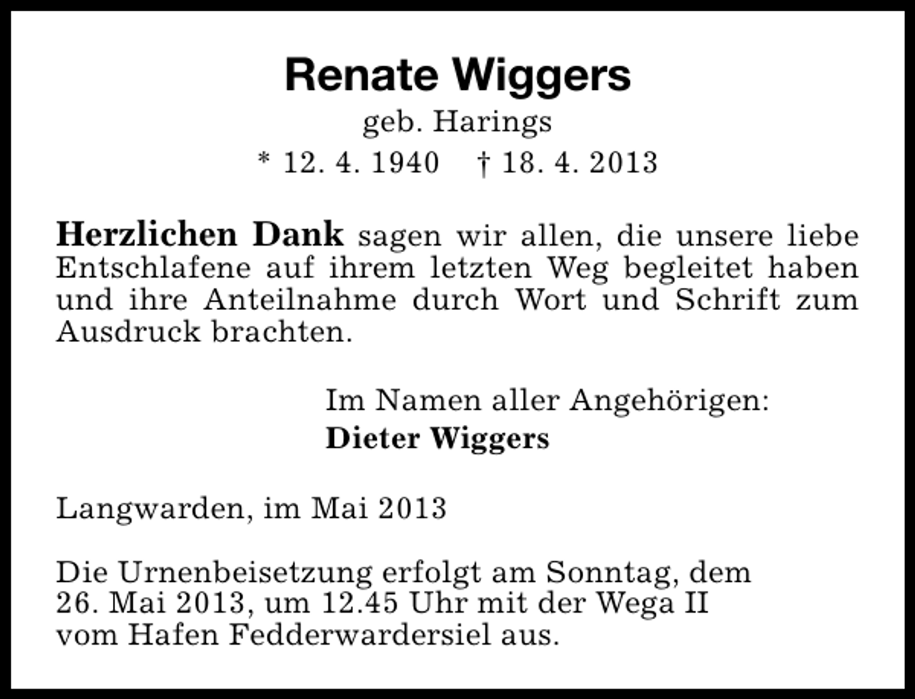 <p>Renate Wiggers</p><p>geb. Harings<br />* 12. 4. 1940 † 18. 4. 2013</p><p>Herzlichen Dank sagen wir allen, die unsere liebe</p><p>Entschlafene auf ihrem letzten Weg begleitet haben<br />und ihre Anteilnahme durch Wort und Schrift zum<br />Ausdruck brachten.<br />Im Namen aller Angehörigen:<br />Dieter Wiggers<br />Langwarden, im Mai 2013<br />Die Urnenbeisetzung erfolgt am Sonntag, dem<br />26. Mai 2013, um 12.45 Uhr mit der Wega II<br />vom Hafen Fedderwardersiel aus.</p>