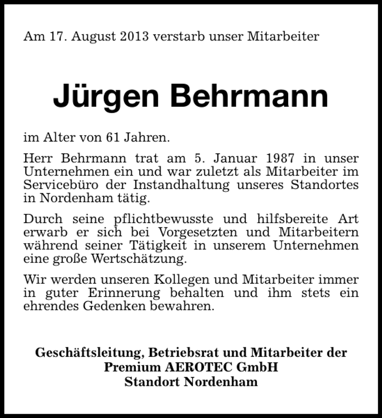 <p>Am 17. August 2013 verstarb unser Mitarbeiter</p><p>Jürgen Behrmann<br />im Alter von 61 Jahren.<br />Herr Behrmann trat am 5. Januar 1987 in unser<br />Unternehmen ein und war zuletzt als Mitarbeiter im<br />Servicebüro der Instandhaltung unseres Standortes<br />in Nordenham tätig.<br />Durch seine pflichtbewusste und hilfsbereite Art<br />erwarb er sich bei Vorgesetzten und Mitarbeitern<br />während seiner Tätigkeit in unserem Unternehmen<br />eine große Wertschätzung.<br />Wir werden unseren Kollegen und Mitarbeiter immer<br />in guter Erinnerung behalten und ihm stets ein<br />ehrendes Gedenken bewahren.<br />Geschäftsleitung, Betriebsrat und Mitarbeiter der<br />Premium AEROTEC GmbH<br />Standort Nordenham</p>