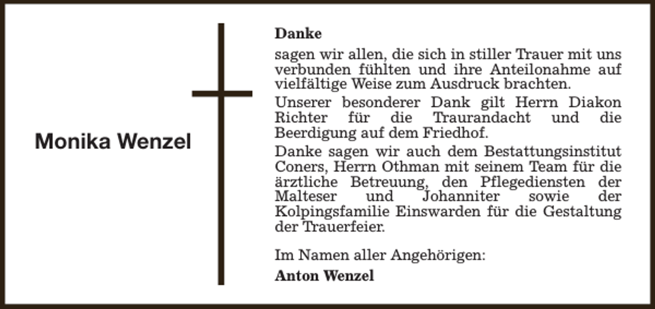 <p>Monika Wenzel</p><p>Danke<br />sagen wir allen, die sich in stiller Trauer mit uns<br />verbunden fühlten und ihre Anteilonahme auf<br />vielfältige Weise zum Ausdruck brachten.<br />Unserer besonderer Dank gilt Herrn Diakon<br />Richter für die Traurandacht und die<br />Beerdigung auf dem Friedhof.<br />Danke sagen wir auch dem Bestattungsinstitut<br />Coners, Herrn Othman mit seinem Team für die<br />ärztliche Betreuung, den Pflegediensten der<br />Malteser<br />und<br />Johanniter<br />sowie<br />der<br />Kolpingsfamilie Einswarden für die Gestaltung<br />der Trauerfeier.<br />Im Namen aller Angehörigen:<br />Anton Wenzel</p>