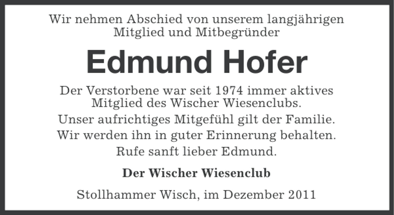 <p>Wir nehmen Abschied von unserem langjährigen<br />Mitglied und Mitbegründer</p><p>Edmund Hofer<br />Der Verstorbene war seit 1974 immer aktives<br />Mitglied des Wischer Wiesenclubs.<br />Unser aufrichtiges Mitgefühl gilt der Familie.<br />Wir werden ihn in guter Erinnerung behalten.<br />Rufe sanft lieber Edmund.<br />Der Wischer Wiesenclub<br />Stollhammer Wisch, im Dezember 2011</p>