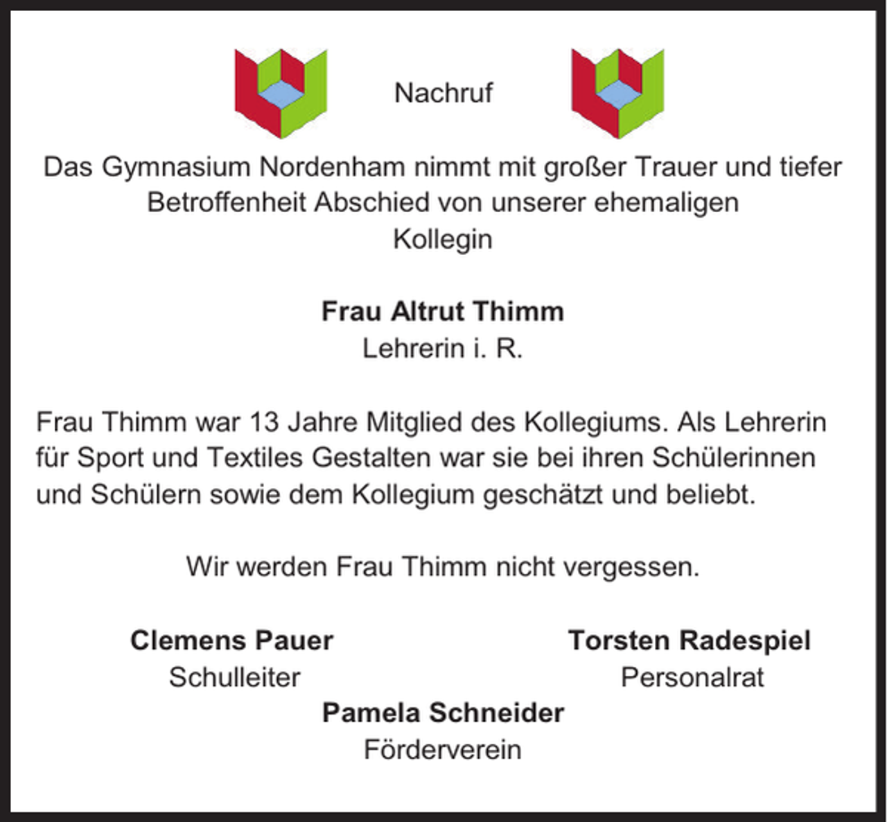 <p>Nachruf<br />Das Gymnasium Nordenham nimmt mit großer Trauer und tiefer<br />Betroffenheit Abschied von unserer ehemaligen<br />Kollegin<br />Frau Altrut Thimm<br />Lehrerin i. R.<br />Frau Thimm war 13 Jahre Mitglied des Kollegiums. Als Lehrerin<br />für Sport und Textiles Gestalten war sie bei ihren Schülerinnen<br />und Schülern sowie dem Kollegium geschätzt und beliebt.<br />Wir werden Frau Thimm nicht vergessen.<br />Clemens Pauer<br />Torsten Radespiel<br />Schulleiter<br />Personalrat<br />Pamela Schneider<br />Förderverein</p>