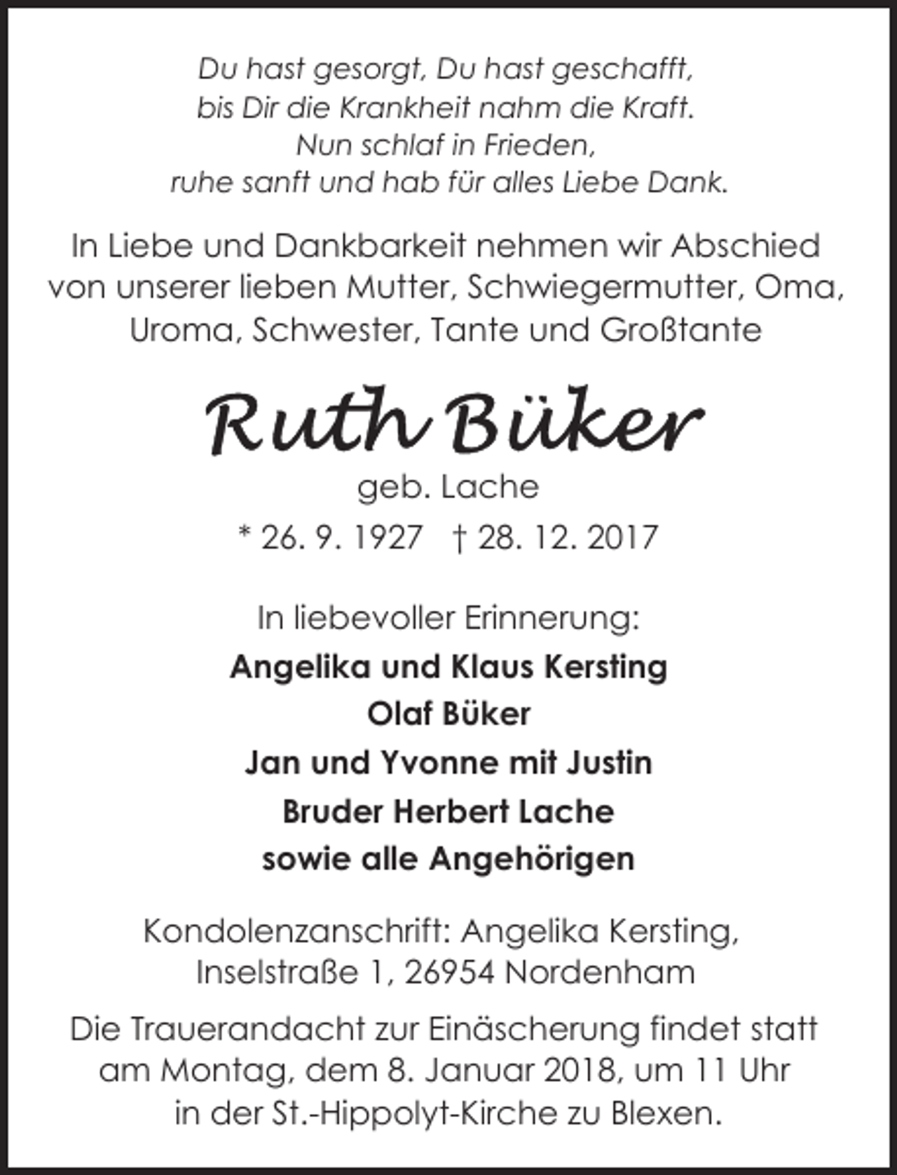 <p>Du hast gesorgt, Du hast geschafft,<br />bis Dir die Krankheit nahm die Kraft.<br />Nun schlaf in Frieden,<br />ruhe sanft und hab für alles Liebe Dank.</p><p>In Liebe und Dankbarkeit nehmen wir Abschied<br />von unserer lieben Mutter, Schwiegermutter, Oma,<br />Uroma, Schwester, Tante und Großtante</p><p>geb. Lache<br />* 26. 9. 1927 † 28. 12. 2017<br />In liebevoller Erinnerung:<br />Angelika und Klaus Kersting<br />Olaf Büker<br />Jan und Yvonne mit Justin<br />Bruder Herbert Lache<br />sowie alle Angehörigen<br />Kondolenzanschrift: Angelika Kersting,<br />Inselstraße 1, 26954 Nordenham<br />Die Trauerandacht zur Einäscherung findet statt<br />am Montag, dem 8. Januar 2018, um 11 Uhr<br />in der St.-Hippolyt-Kirche zu Blexen.</p>
