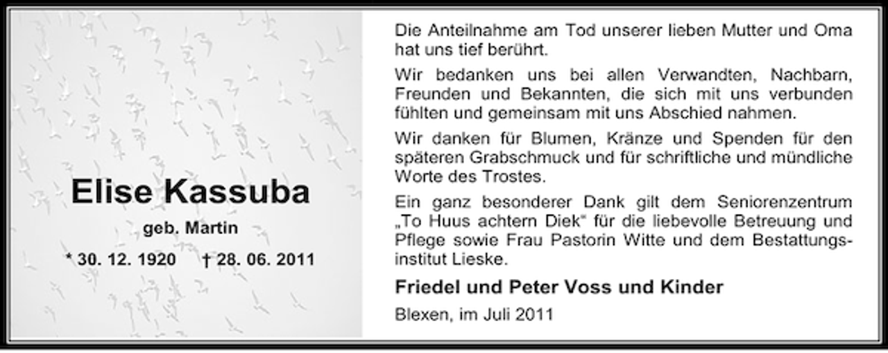 <p>Elise Kassuba<br />geb. Martin<br />* 30. 12. 1920</p><p>† 28. 06. 2011</p><p>Die Anteilnahme am Tod unserer lieben Mutter und Oma<br />hat uns tief berührt.<br />Wir bedanken uns bei allen Verwandten, Nachbarn,<br />Freunden und Bekannten, die sich mit uns verbunden<br />fühlten und gemeinsam mit uns Abschied nahmen.<br />Wir danken für Blumen, Kränze und Spenden für den<br />späteren Grabschmuck und für schriftliche und mündliche<br />Worte des Trostes.<br />Ein ganz besonderer Dank gilt dem Seniorenzentrum<br />„To Huus achtern Diek“ für die liebevolle Betreuung und<br />Pflege sowie Frau Pastorin Witte und dem Bestattungsinstitut Lieske.</p><p>Friedel und Peter Voss und Kinder<br />Blexen, im Juli 2011</p>