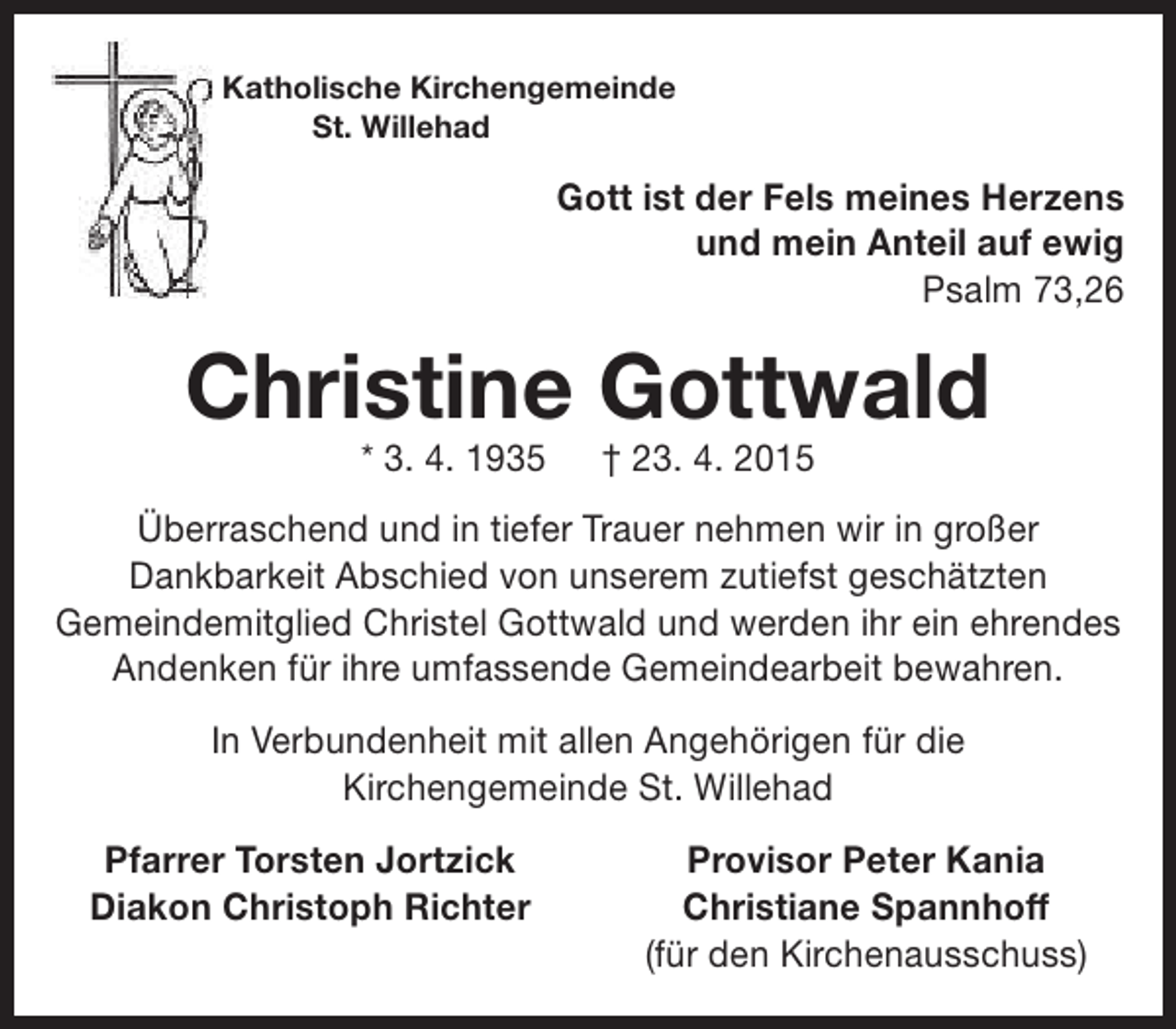 <p>Katholische Kirchengemeinde<br />St. Willehad</p><p>Gott ist der Fels meines Herzens<br />und mein Anteil auf ewig<br />Psalm 73,26</p><p>Christine Gottwald<br />* 3. 4. 1935</p><p>† 23. 4. 2015</p><p>Überraschend und in tiefer Trauer nehmen wir in großer<br />Dankbarkeit Abschied von unserem zutiefst geschätzten<br />Gemeindemitglied Christel Gottwald und werden ihr ein ehrendes<br />Andenken für ihre umfassende Gemeindearbeit bewahren.<br />In Verbundenheit mit allen Angehörigen für die<br />Kirchengemeinde St. Willehad<br />Pfarrer Torsten Jortzick<br />Diakon Christoph Richter</p><p>Provisor Peter Kania<br />Christiane Spannhoff<br />(für den Kirchenausschuss)</p>