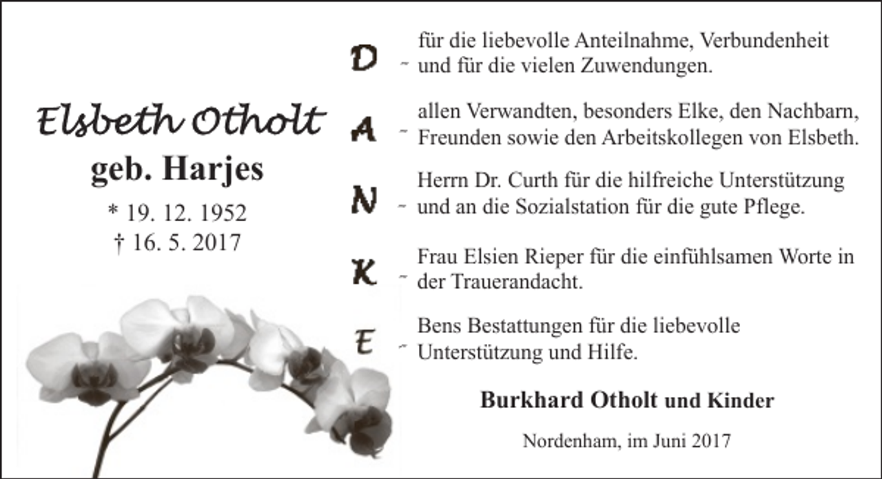 <p>für die liebevolle Anteilnahme, Verbundenheit</p><p>- und für die vielen Zuwendungen.</p><p>allen Verwandten, besonders Elke, den Nachbarn,</p><p>geb. Harjes<br />* 19. 12. 1952<br />† 16. 5. 2017</p><p>- Freunden sowie den Arbeitskollegen von Elsbeth.<br />Herrn Dr. Curth für die hilfreiche Unterstützung</p><p>- und an die Sozialstation für die gute Pflege.</p><p>Frau Elsien Rieper für die einfühlsamen Worte in</p><p>- der Trauerandacht.</p><p>Bens Bestattungen für die liebevolle</p><p>- Unterstützung und Hilfe.</p><p>Burkhard Otholt und Kinder<br />Nordenham, im Juni 2017</p>