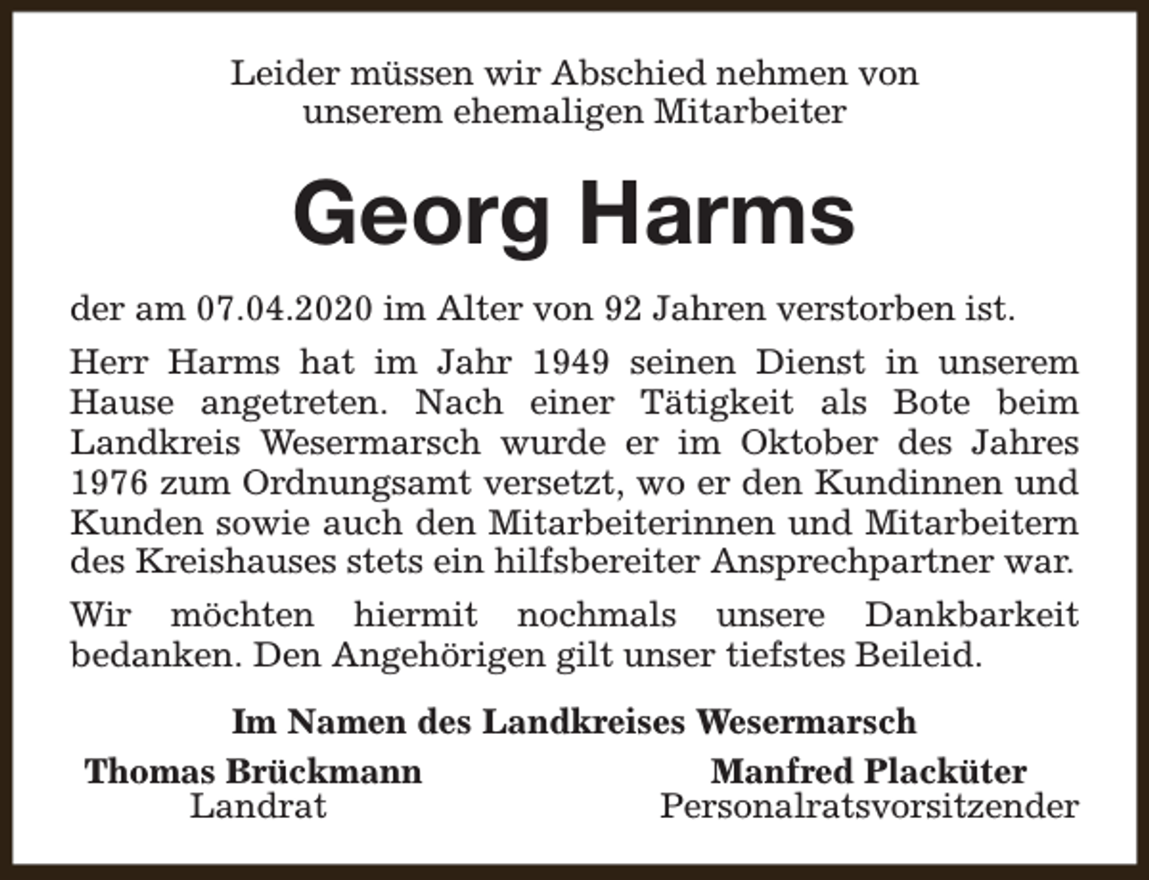 <p>Leider müssen wir Abschied nehmen von<br />unserem ehemaligen Mitarbeiter</p><p>Georg Harms<br />der am 07.04.2020 im Alter von 92 Jahren verstorben ist.<br />Herr Harms hat im Jahr 1949 seinen Dienst in unserem<br />Hause angetreten. Nach einer Tätigkeit als Bote beim<br />Landkreis Wesermarsch wurde er im Oktober des Jahres<br />1976 zum Ordnungsamt versetzt, wo er den Kundinnen und<br />Kunden sowie auch den Mitarbeiterinnen und Mitarbeitern<br />des Kreishauses stets ein hilfsbereiter Ansprechpartner war.<br />Wir möchten hiermit nochmals unsere Dankbarkeit<br />bedanken. Den Angehörigen gilt unser tiefstes Beileid.<br />Im Namen des Landkreises Wesermarsch<br />Thomas Brückmann<br />Manfred Placküter<br />Landrat<br />Personalratsvorsitzender</p>