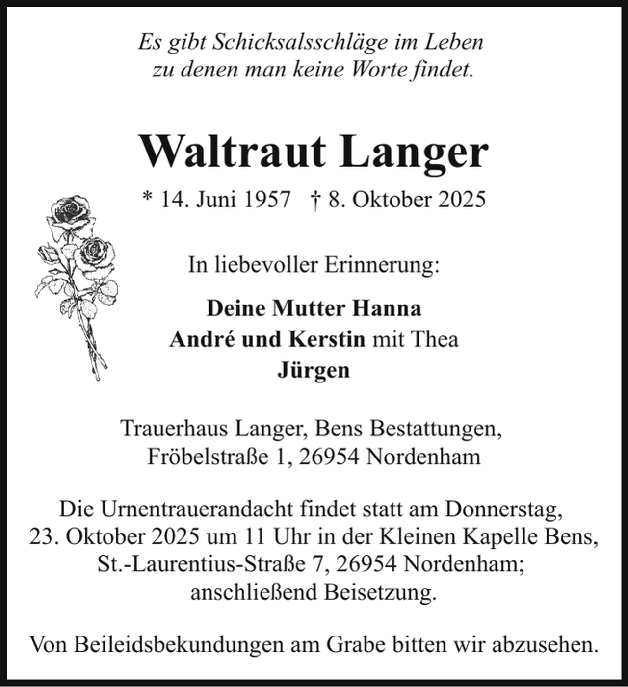 <p>Es gibt Schicksalsschläge im Leben<br />zu denen man keine Worte findet.</p><p>Waltraut Langer<br />* 14. Juni 1957 † 8. Oktober 2025<br />In liebevoller Erinnerung:<br />Deine Mutter Hanna<br />André und Kerstin mit Thea<br />Jürgen<br />Trauerhaus Langer, Bens Bestattungen,<br />Fröbelstraße 1, 26954 Nordenham<br />Die Urnentrauerandacht findet statt am Donnerstag,<br />23. Oktober 2025 um 11 Uhr in der Kleinen Kapelle Bens,<br />St.-Laurentius-Straße 7, 26954 Nordenham;<br />anschließend Beisetzung.<br />Von Beileidsbekundungen am Grabe bitten wir abzusehen.</p>