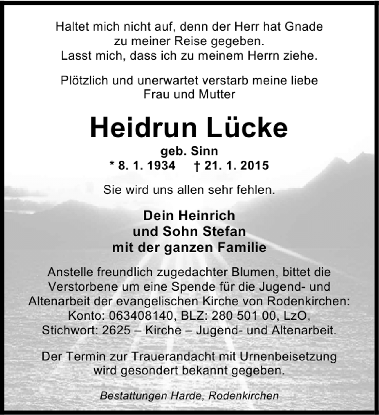 <p>Haltet mich nicht auf, denn der Herr hat Gnade<br />zu meiner Reise gegeben.<br />Lasst mich, dass ich zu meinem Herrn ziehe.<br />Plötzlich und unerwartet verstarb meine liebe<br />Frau und Mutter</p><p>Heidrun Lücke<br />geb. Sinn<br />* 8. 1. 1934 † 21. 1. 2015</p><p>Sie wird uns allen sehr fehlen.</p><p>Dein Heinrich<br />und Sohn Stefan<br />mit der ganzen Familie<br />Anstelle freundlich zugedachter Blumen, bittet die<br />Verstorbene um eine Spende für die Jugend- und<br />Altenarbeit der evangelischen Kirche von Rodenkirchen:<br />Konto: 063408140, BLZ: 280 501 00, LzO,<br />Stichwort: 2625 – Kirche – Jugend- und Altenarbeit.<br />Der Termin zur Trauerandacht mit Urnenbeisetzung<br />wird gesondert bekannt gegeben.<br />Bestattungen Harde, Rodenkirchen</p>