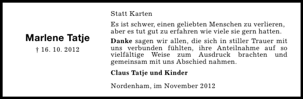 <p>Statt Karten</p><p>Marlene Tatje<br />† 16. 10. 2012</p><p>Es ist schwer, einen geliebten Menschen zu verlieren,<br />aber es tut gut zu erfahren wie viele sie gern hatten.<br />Danke sagen wir allen, die sich in stiller Trauer mit<br />uns verbunden fühlten, ihre Anteilnahme auf so<br />vielfältige Weise zum Ausdruck brachten und<br />gemeinsam mit uns Abschied nahmen.<br />Claus Tatje und Kinder<br />Nordenham, im November 2012</p>