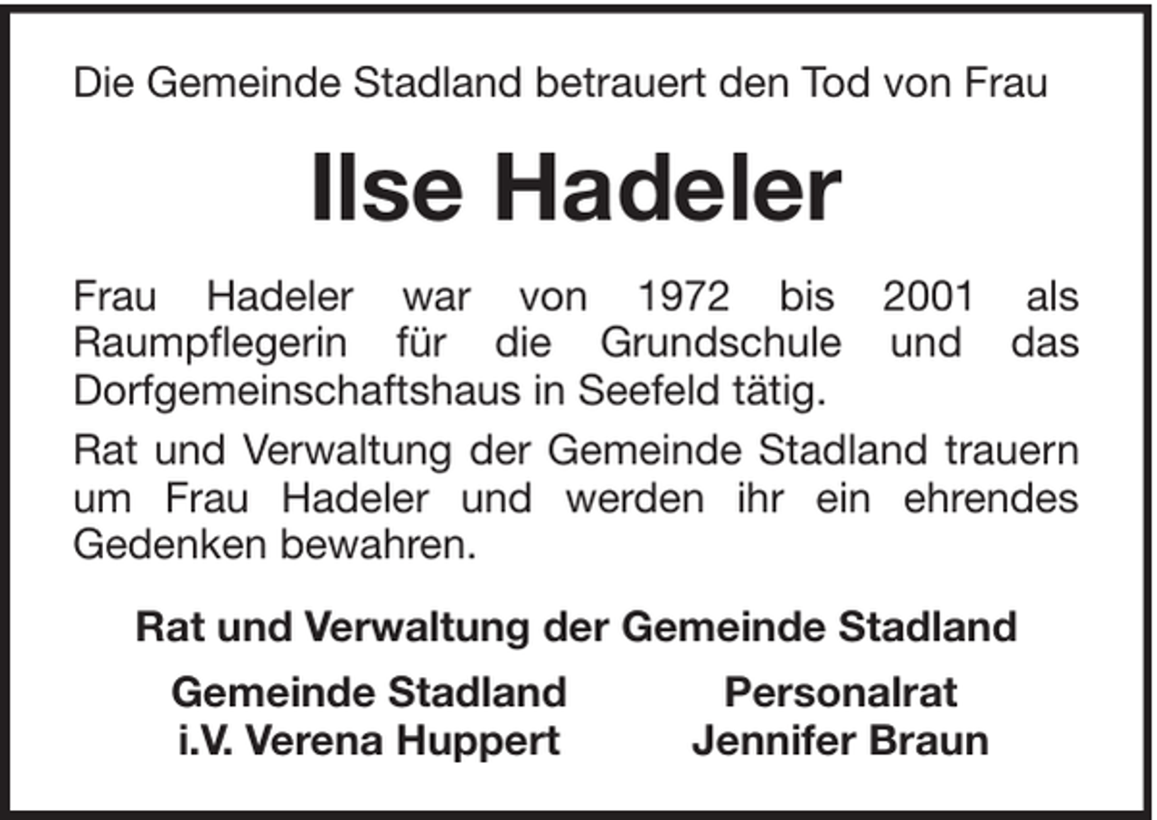 <p>Die Gemeinde Stadland betrauert den Tod von Frau</p><p>Ilse Hadeler<br />Frau Hadeler war von 1972 bis 2001 als<br />Raumpflegerin für die Grundschule und das<br />Dorfgemeinschaftshaus in Seefeld tätig.<br />Rat und Verwaltung der Gemeinde Stadland trauern<br />um Frau Hadeler und werden ihr ein ehrendes<br />Gedenken bewahren.<br />Rat und Verwaltung der Gemeinde Stadland<br />Gemeinde Stadland<br />i.V. Verena Huppert</p><p>Personalrat<br />Jennifer Braun</p>
