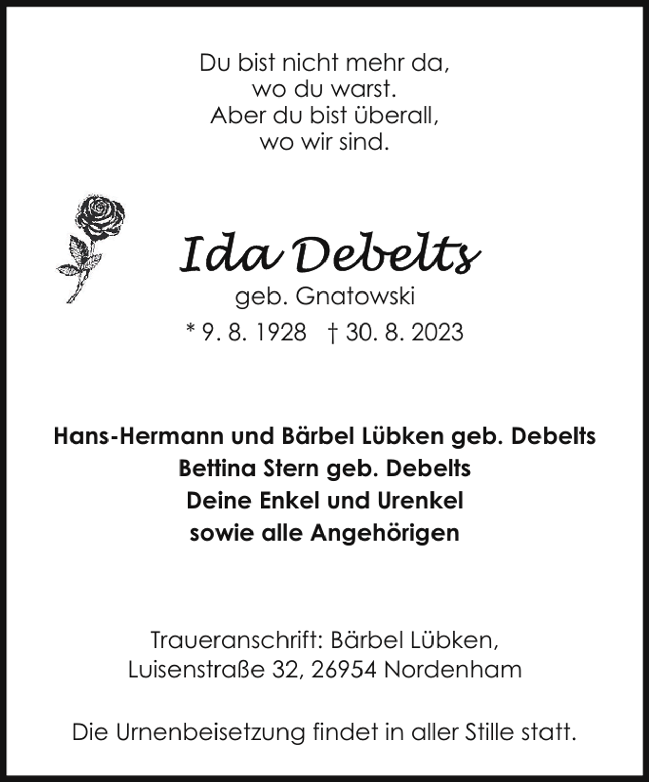 <p>Du bist nicht mehr da,<br />wo du warst.<br />Aber du bist überall,<br />wo wir sind.</p><p>geb. Gnatowski<br />* 9. 8. 1928 † 30. 8. 2023</p><p>Hans-Hermann und Bärbel Lübken geb. Debelts<br />Bettina Stern geb. Debelts<br />Deine Enkel und Urenkel<br />sowie alle Angehörigen</p><p>Traueranschrift: Bärbel Lübken,<br />Luisenstraße 32, 26954 Nordenham<br />Die Urnenbeisetzung findet in aller Stille statt.</p>