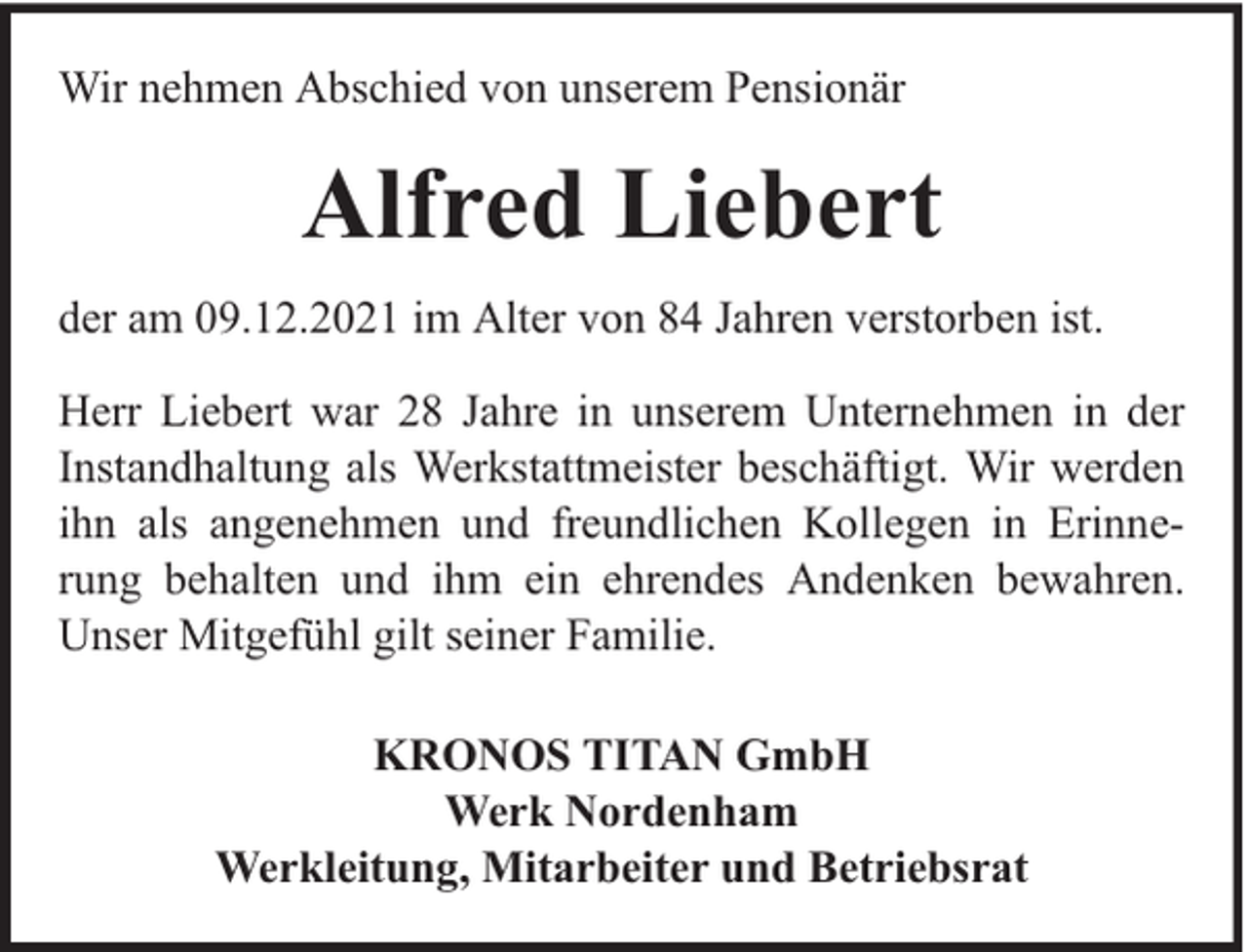 <p>Wir nehmen Abschied von unserem Pensionär</p><p>Alfred Liebert<br />der am 09.12.2021 im Alter von 84 Jahren verstorben ist.<br />Herr Liebert war 28 Jahre in unserem Unternehmen in der<br />Instandhaltung als Werkstattmeister beschäftigt. Wir werden<br />ihn als angenehmen und freundlichen Kollegen in Erinnerung behalten und ihm ein ehrendes Andenken bewahren.<br />Unser Mitgefühl gilt seiner Familie.<br />KRONOS TITAN GmbH<br />Werk Nordenham<br />Werkleitung, Mitarbeiter und Betriebsrat</p>