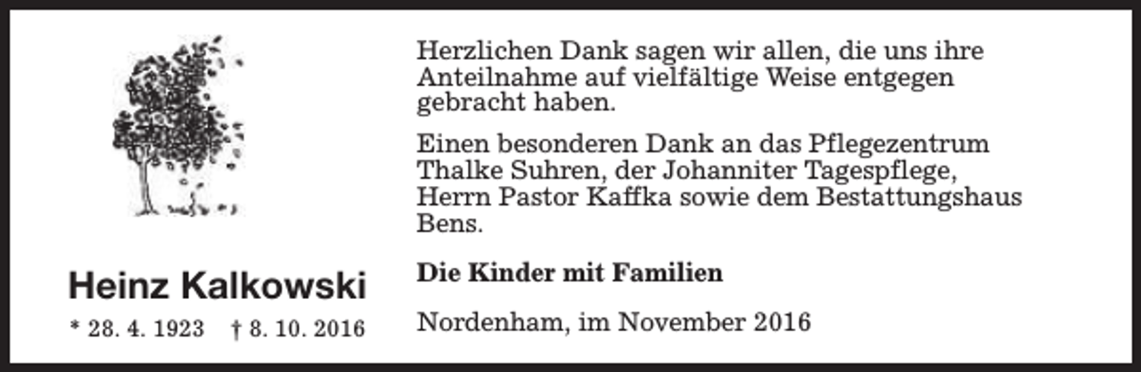 <p>Herzlichen Dank sagen wir allen, die uns ihre<br />Anteilnahme auf vielfältige Weise entgegen<br />gebracht haben.<br />Einen besonderen Dank an das Pflegezentrum<br />Thalke Suhren, der Johanniter Tagespflege,<br />Herrn Pastor Kaffka sowie dem Bestattungshaus<br />Bens.</p><p>Heinz Kalkowski<br />* 28. 4. 1923</p><p>† 8. 10. 2016</p><p>Die Kinder mit Familien<br />Nordenham, im November 2016</p>
