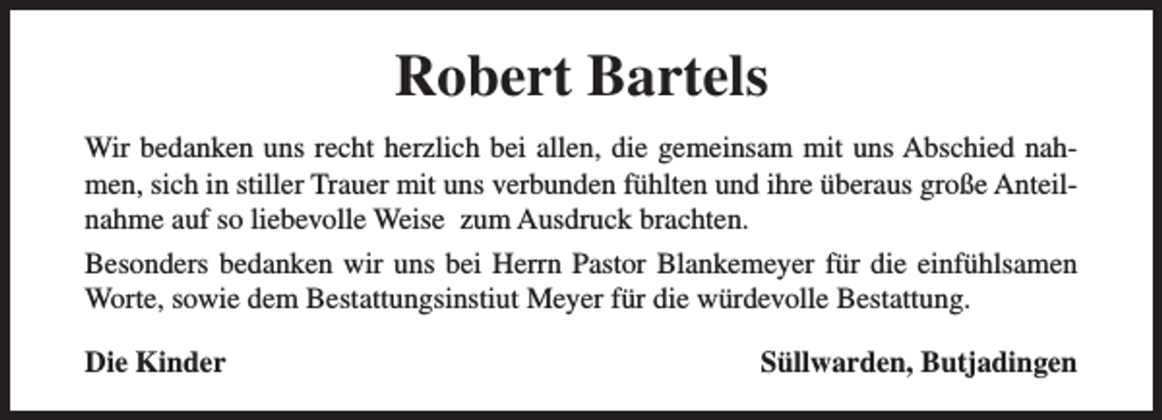 <p>Robert Bartels<br />Wir bedanken uns recht herzlich bei allen, die gemeinsam mit uns Abschied nahmen, sich in stiller Trauer mit uns verbunden fühlten und ihre überaus große Anteilnahme auf so liebevolle Weise zum Ausdruck brachten.<br />Besonders bedanken wir uns bei Herrn Pastor Blankemeyer für die einfühlsamen<br />Worte, sowie dem Bestattungsinstiut Meyer für die würdevolle Bestattung.<br />Die Kinder</p><p>Süllwarden, Butjadingen</p>