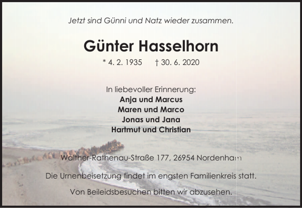<p>Jetzt sind Günni und Natz wieder zusammen.</p><p>Günter Hasselhorn<br />* 4. 2. 1935</p><p>† 30. 6. 2020</p><p>In liebevoller Erinnerung:<br />Anja und Marcus<br />Maren und Marco<br />Jonas und Jana<br />Hartmut und Christian<br />Walther-Rathenau-Straße 177, 26954 Nordenham<br />m<br />Die Urnenbeisetzung findet im engsten Familienkreis statt.<br />Von Beileidsbesuchen bitten wir abzusehen.</p>