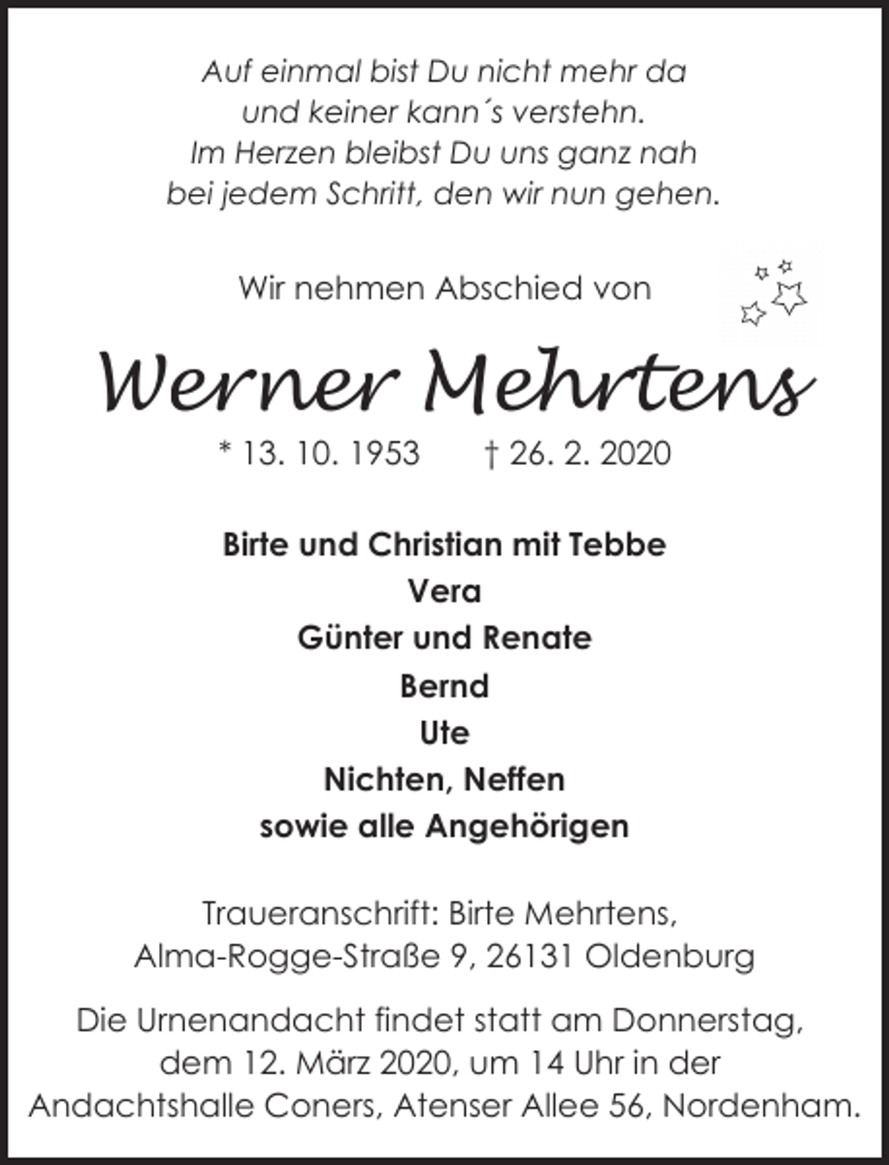 <p>Auf einmal bist Du nicht mehr da<br />und keiner kann´s verstehn.<br />Im Herzen bleibst Du uns ganz nah<br />bei jedem Schritt, den wir nun gehen.</p><p>Wir nehmen Abschied von</p><p>Werner Mehrtens<br />* 13. 10. 1953</p><p>† 26. 2. 2020</p><p>Birte und Christian mit Tebbe<br />Vera<br />Günter und Renate<br />Bernd<br />Ute<br />Nichten, Neffen<br />sowie alle Angehörigen<br />Traueranschrift: Birte Mehrtens,<br />Alma-Rogge-Straße 9, 26131 Oldenburg</p><p>Die Urnenandacht findet statt am Donnerstag,<br />dem 12. März 2020, um 14 Uhr in der<br />Andachtshalle Coners, Atenser Allee 56, Nordenham.</p>