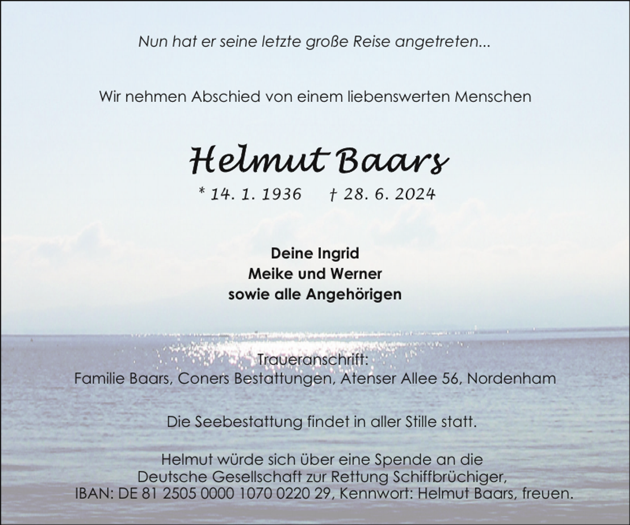 <p>Nun hat er seine letzte große Reise angetreten...<br />Wir nehmen Abschied von einem liebenswerten Menschen</p><p>* 14. 1. 1936</p><p>† 28. 6. 2024</p><p>Deine Ingrid<br />Meike und Werner<br />sowie alle Angehörigen</p><p>Traueranschrift:<br />Familie Baars, Coners Bestattungen, Atenser Allee 56, Nordenham<br />Die Seebestattung findet in aller Stille statt.<br />Helmut würde sich über eine Spende an die<br />Deutsche Gesellschaft zur Rettung Schiffbrüchiger,<br />IBAN: DE 81 2505 0000 107220 29, Kennwort: Helmut Baars, freuen.</p>