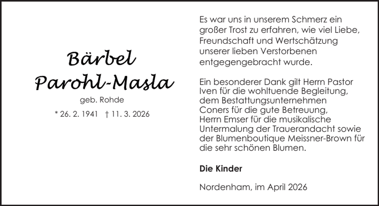 <p>Es war uns in unserem Schmerz ein<br />großer Trost zu erfahren, wie viel Liebe,<br />Freundschaft und Wertschätzung<br />unserer lieben Verstorbenen<br />entgegengebracht wurde.</p>
<p>geb. Rohde<br />* 26. 2. 1941 † 11. 3. 2026</p>
<p>Ein besonderer Dank gilt Herrn Pastor<br />Iven für die wohltuende Begleitung,<br />dem Bestattungsunternehmen<br />Coners für die gute Betreuung,<br />Herrn Emser für die musikalische<br />Untermalung der Trauerandacht sowie<br />der Blumenboutique Meissner-Brown für<br />die sehr schönen Blumen.<br />Die Kinder<br />Nordenham, im April 2026</p>