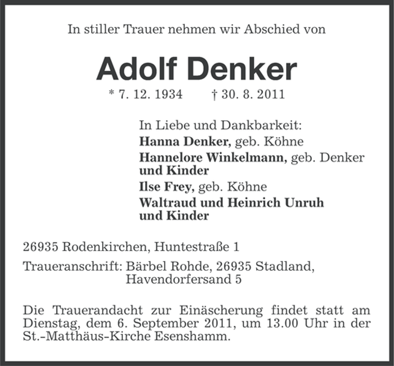 <p>In stiller Trauer nehmen wir Abschied von</p><p>Adolf Denker<br />* 7. 12. 1934</p><p>† 30. 8. 2011</p><p>In Liebe und Dankbarkeit:<br />Hanna Denker, geb. Köhne<br />Hannelore Winkelmann, geb. Denker<br />und Kinder<br />Ilse Frey, geb. Köhne<br />Waltraud und Heinrich Unruh<br />und Kinder<br />26935 Rodenkirchen, Huntestraße 1<br />Traueranschrift: Bärbel Rohde, 26935 Stadland,<br />Havendorfersand 5<br />Die Trauerandacht zur Einäscherung findet statt am<br />Dienstag, dem 6. September 2011, um 13.00 Uhr in der<br />St.-Matthäus-Kirche Esenshamm.</p>