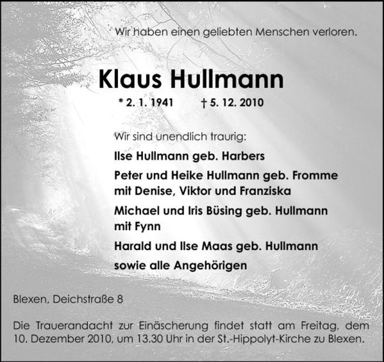 <p>Wir haben einen geliebten Menschen verloren.</p><p>Klaus Hullmann<br />* 2. 1. 1941 † 5. 12. 2010 Wir sind unendlich traurig:</p><p>Ilse Hullmann geb. Harbers Peter und Heike Hullmann geb. Fromme mit Denise, Viktor und Franziska Michael und Iris Büsing geb. Hullmann mit Fynn Harald und Ilse Maas geb. Hullmann sowie alle Angehörigen<br />Blexen, Deichstraße 8 Die Trauerandacht zur Einäscherung findet statt am Freitag, dem 10. Dezember 2010, um 13.30 Uhr in der St.-Hippolyt-Kirche zu Blexen.</p>