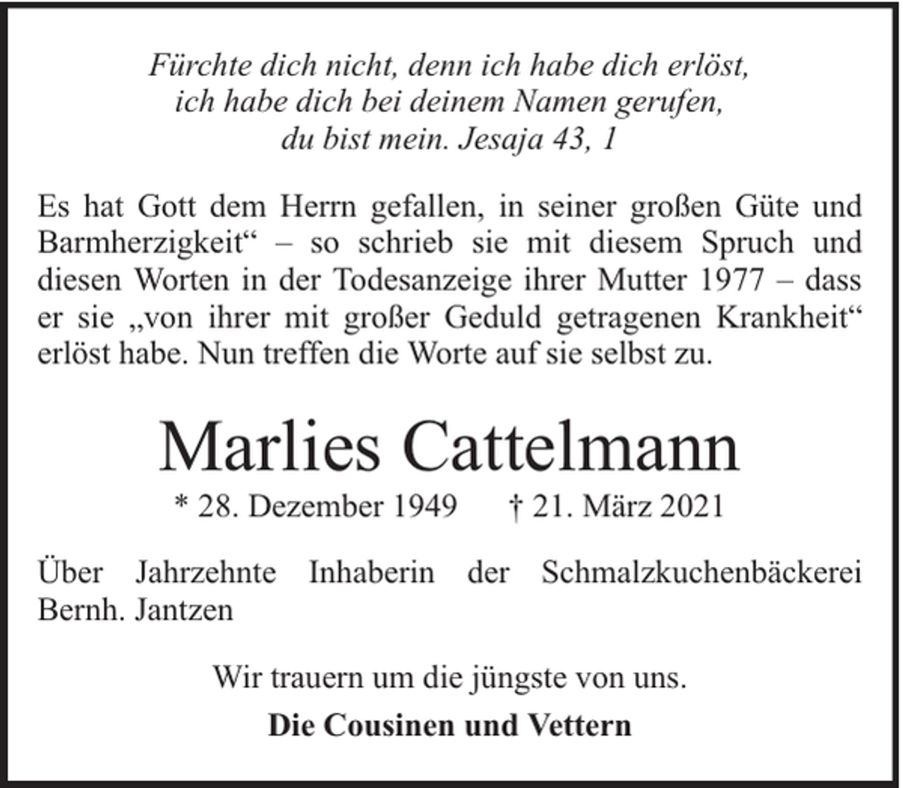 <p>Fürchte dich nicht, denn ich habe dich erlöst,<br />ich habe dich bei deinem Namen gerufen,<br />du bist mein. Jesaja 43, 1<br />Es hat Gott dem Herrn gefallen, in seiner großen Güte und<br />Barmherzigkeit“ – so schrieb sie mit diesem Spruch und<br />diesen Worten in der Todesanzeige ihrer Mutter 1977 – dass<br />er sie „von ihrer mit großer Geduld getragenen Krankheit“<br />erlöst habe. Nun treffen die Worte auf sie selbst zu.</p><p>Marlies Cattelmann<br />* 28. Dezember 1949</p><p>† 21. März 2021</p><p>Über Jahrzehnte Inhaberin der Schmalzkuchenbäckerei<br />Bernh. Jantzen<br />Wir trauern um die jüngste von uns.<br />Die Cousinen und Vettern</p>