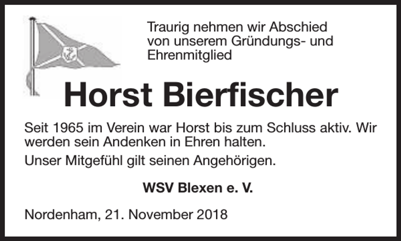 <p>Traurig nehmen wir Abschied<br />von unserem Gründungs- und<br />Ehrenmitglied</p><p>Horst Bierfischer<br />Seit 1965 im Verein war Horst bis zum Schluss aktiv. Wir<br />werden sein Andenken in Ehren halten.<br />Unser Mitgefühl gilt seinen Angehörigen.<br />WSV Blexen e. V.<br />Nordenham, 21. November 2018</p>